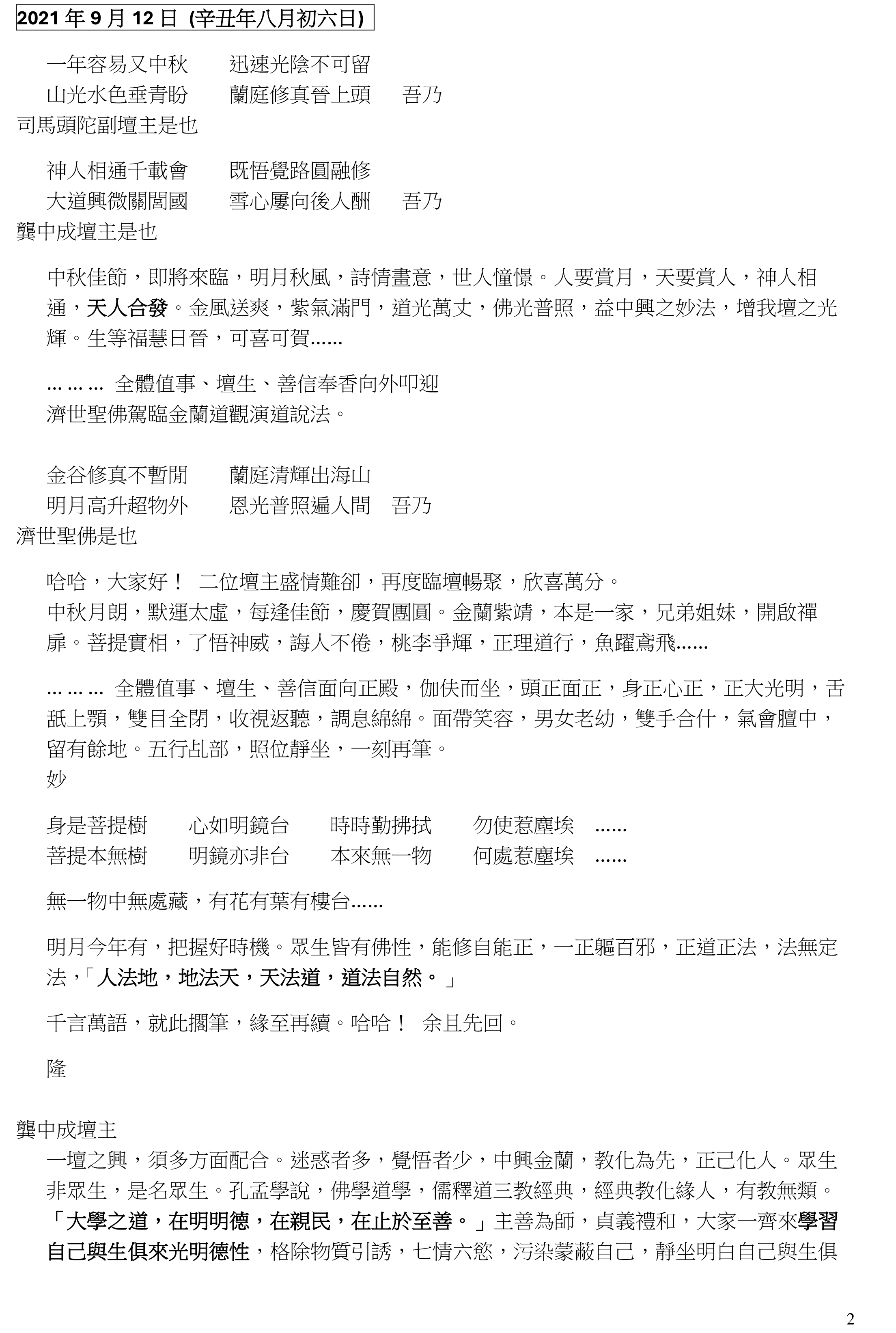 1
中秋乩文共賞 08.09.2024
2004 年 9 月 26 日 (甲申年八月十三日) 乩文
一年容易見中秋 靈山方寸在心頭
大道興微關閭國 同心共德造慈舟 吾乃
龔中成壇主是也
光陰迅速，佳節在目。年怕中秋，月怕十五，月明輝照，皎潔純正，指月心印，靈山方寸，
良心發現，荒蕪無耕。一分耕耘，一分收穫。勤修苦煉，慧根善果，功圓果滿，圓融和合，
同心合力，神人一志，化戾氣為祥和，化凡塵為修真樂土，各盡所力，堅守神職，那怕秋霜
葉落。根基穩固，根深蒂固，道根深厚，天地補忠厚，中心一志，誠厚老實，實幹真修，真
誠所至，金石為開。正是：金聲喚醒春夢，蘭信吹馥河山，總欲河山歸秀士。三多六秀，與
日俱增，百尺竿頭，更晉一步，是為至囑至勉……
「大道廢，有仁義。」 道無所道，高深莫測；德何所德，得之五常：仁義禮智信。三綱五常，
九美八德，徹實修行。言行舉止，觀其行，聽其言，言行一致，公道說話，道家學說，己立
化人，己立道生。
良朋知己，人月團圓，圓滿幸福，福從天降，自求多福。求神拜佛，求福求健康，家庭事業、
愛情婚姻、子女學業，各有前因，各有福報。致福之由，在乎行善，善心一顆，能治心病。
發自內心，一切唯心造。人心莫測，變幻無常，景隨心轉，循環旋轉。轉識為智，智慧道心，
堅定不移，不屈不撓，不卑不亢，不偏不倚，中正和平。心平氣和，心安理得，心靜神寧，
寧靜致遠，淡泊明志，秀士本色。患難見真情，真善美，假醜惡。
有心知道遠 無心顯太虛
造化開天窟 精神耐歲寒
眾志成城，同心合力。人在地上修，神在天上看。
妙
學道在一心 方便有多門
五教本同宗 愚人自分之
修心養性，養性葆命，性命雙修，道門宗旨。大道無他，能容乃大。道家以修齊治平，補政
治之不足。金蘭晉可為政，退可為化民，濟世利民，民安物阜，國泰民安，風調雨順，海晏
河清，清平盛世，世所敬仰。尊敬自己信仰，敬重別人宗教，教化大眾，改變人心，以深為
根，深心相印，印象深刻，刻骨銘心。心性至大，無以尚之。心性永在，心靈依舊，湛然常
寂 ……
全體值事照序向正殿靜立。神人慶團圓，天元神丹，百世慈舟。
妙
明心見性，不立文字，以心傳心，直指人生，頓悟成道 ……
中秋之夜，我壇必須潔案明燈，共慶團圓，方合儀規。明言暗示，悟者自得* ……