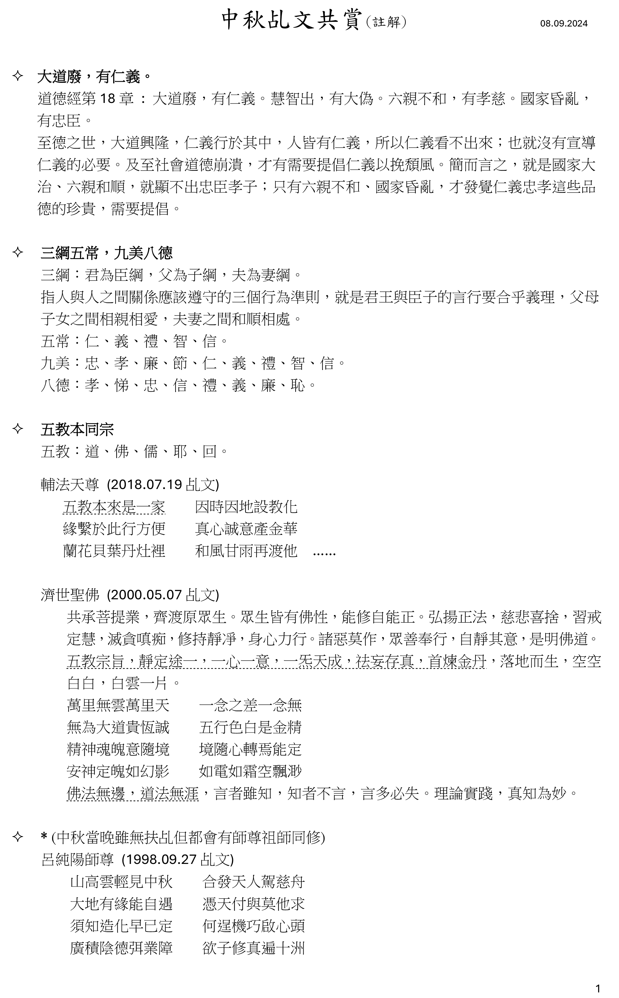 1
中秋乩文共賞(註解) 08.09.2024
 大道廢，有仁義。
道德經第 18 章 : 大道廢，有仁義。慧智出，有大偽。六親不和，有孝慈。國家昏亂，
有忠臣。
至德之世，大道興隆，仁義行於其中，人皆有仁義，所以仁義看不出來；也就沒有宣導
仁義的必要。及至社會道德崩潰，才有需要提倡仁義以挽頹風。簡而言之，就是國家大
治、六親和順，就顯不出忠臣孝子；只有六親不和、國家昏亂，才發覺仁義忠孝這些品
德的珍貴，需要提倡。
 三綱五常，九美八德
三綱：君為臣綱，父為子綱，夫為妻綱。
指人與人之間關係應該遵守的三個行為準則，就是君王與臣子的言行要合乎義理，父母
子女之間相親相愛，夫妻之間和順相處。
五常：仁、義、禮、智、信。
九美：忠、孝、廉、節、仁、義、禮、智、信。
八德：孝、悌、忠、信、禮、義、廉、恥。
 五教本同宗
五教：道、佛、儒、耶、回。
輔法天尊 (2018.07.19 乩文)
五教本來是一家 因時因地設教化
緣繫於此行方便 真心誠意產金華
蘭花貝葉丹灶裡 和風甘雨再渡他 ……
濟世聖佛 (2000.05.07 乩文)
共承菩提業，齊渡原眾生。眾生皆有佛性，能修自能正。弘揚正法，慈悲喜捨，習戒
定慧，滅貪嗔痴，修持靜凈，身心力行。諸惡莫作，眾善奉行，自靜其意，是明佛道。
五教宗旨，靜定途一，一心一意，一炁天成，祛妄存真，首煉金丹，落地而生，空空
白白，白雲一片。
萬里無雲萬里天 一念之差一念無
無為大道貴恆誠 五行色白是金精
精神魂魄意隨境 境隨心轉焉能定
安神定魄如幻影 如電如霜空飄渺
佛法無邊，道法無涯，言者雖知，知者不言，言多必失。理論實踐，真知為妙。
 * (中秋當晚雖無扶乩但都會有師尊祖師同修)
呂純陽師尊 (1998.09.27 乩文)
山高雲輕見中秋 合發天人駕慈舟
大地有緣能自遇 憑天付與莫他求
須知造化早已定 何逞機巧啟心頭
廣積陰德弭業障 欲子修真遍十洲 