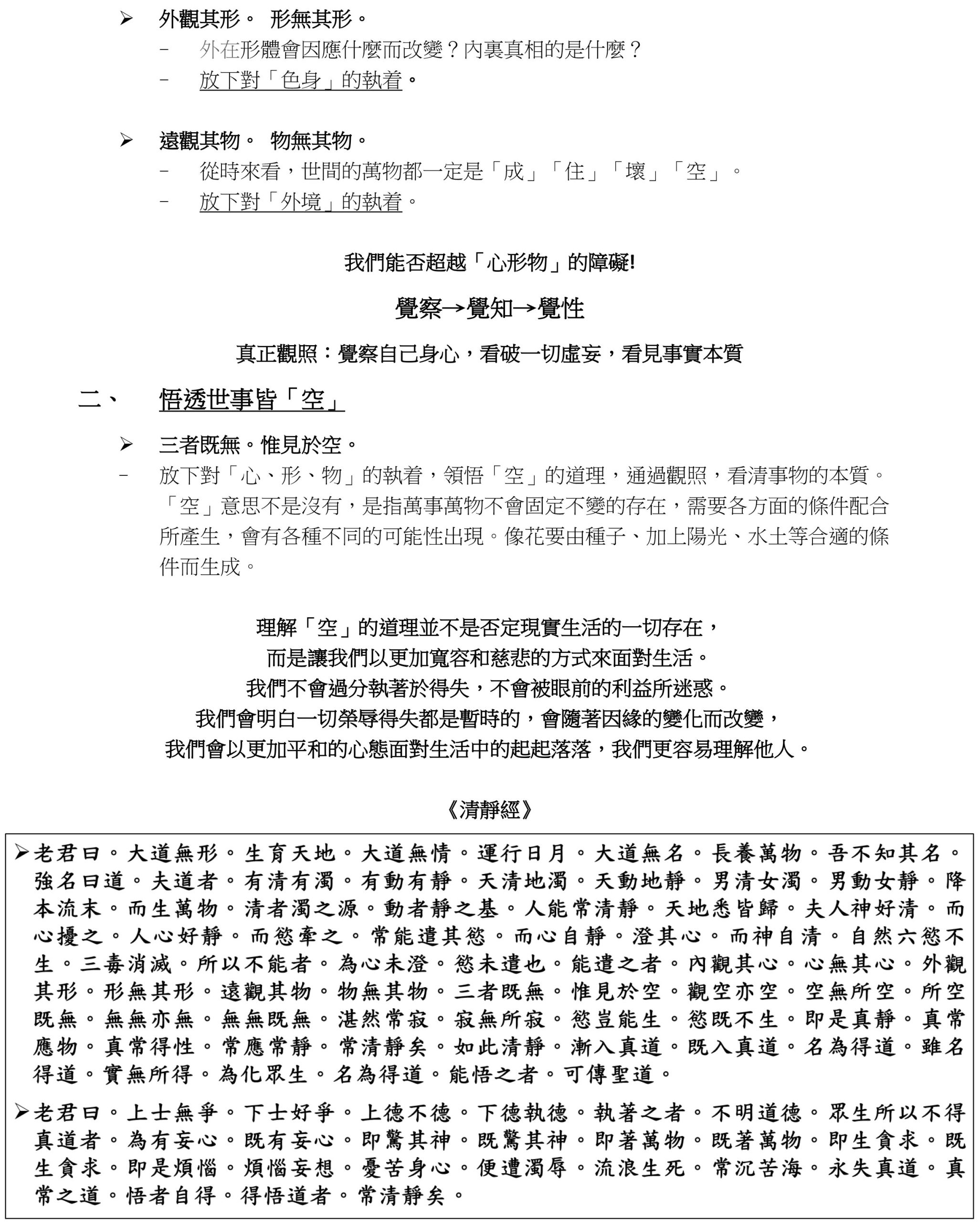 ➢ 外觀其形。 形無其形。 
- 外在形體會因應什麼而改變？內裏真相的是什麼？
- 放下對「色身」的執着。
➢ 遠觀其物。 物無其物。 
- 從時來看，世間的萬物都一定是「成」「住」「壞」「空」。 
- 放下對「外境」的執着。
我們能否超越「心形物」的障礙!
覺察→覺知→覺性
真正觀照：覺察自己身心，看破一切虛妄，看見事實本質
二、 悟透世事皆「空」 
➢ 三者既無。惟見於空。 
- 放下對「心、形、物」的執着，領悟「空」的道理，通過觀照，看清事物的本質。
「空」意思不是沒有，是指萬事萬物不會固定不變的存在，需要各方面的條件配合
所產生，會有各種不同的可能性出現。像花要由種子、加上陽光、水土等合適的條
件而生成。
理解「空」的道理並不是否定現實生活的一切存在， 
而是讓我們以更加寬容和慈悲的方式來面對生活。 
我們不會過分執著於得失，不會被眼前的利益所迷惑。 
我們會明白一切榮辱得失都是暫時的，會隨著因緣的變化而改變， 
我們會以更加平和的心態面對生活中的起起落落，我們更容易理解他人。 
《清靜經》