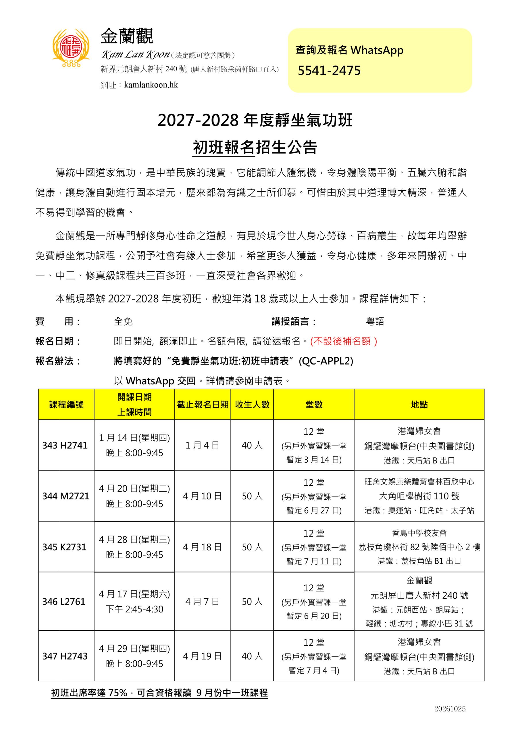 金蘭觀 Kam Lan Koon(法定認可慈善團體) 新界元朗唐人新村240號 (唐人新村路采茵軒路口直入) 網址:kamlankoon.hk 查詢及報名WhatsApp 5541-2475 2027-2028年度靜坐氣功班 初班報名招生公告 傳統中國道家氣功,是中華民族的瑰寶,它能調節人體氣機,令身體陰陽平衡、五臟六腑和諧 健康,讓身體自動進行固本培元,歷來都為有識之士所仰慕。可惜由於其中道理博大精深,普通人 不易得到學習的機會。 金蘭觀是一所專門靜修身心性命之道觀,有見於現今世人身心勞碌、百病叢生,故每年均舉辦 免費靜坐氣功課程,公開予社會有緣人士參加,希望更多人獲益,令身心健康,多年來開辦初、中 一、中二、修真級課程共三百多班,一直深受社會各界歡迎。 本觀現舉辦2027-2028年度初班,歡迎年滿18歲或以上人士參加。課程詳情如下: 費 用: 全免 講授語言: 粵語 報名日期: 即日開始, 額滿即止。名額有限, 請從速報名。(不設後補名額) 報名辦法: 將填寫好的“免費靜坐氣功班:初班申請表”(QC-APPL2) 以WhatsApp交回。詳情請參閱申請表。 課程編號 開課日期 上課時間 截止報名日期 收生人數 堂數 地點 343 H2741 1月14日(星期四) 晚上8:00-9:45 1月4日 40人 12堂 (另戶外實習課一堂 暫定3月14日) 港灣婦女會 銅鑼灣摩頓台(中央圖書館側) 港鐵:天后站B出口 344 M2721 4月20日(星期二) 晚上8:00-9:45 4月10日 50人 12堂 (另戶外實習課一堂 暫定6月27日) 旺角文娛康樂體育會林百欣中心 大角咀櫸樹街110號 港鐵:奧運站、旺角站、太子站 345 K2731 4月28日(星期三) 晚上8:00-9:45 4月18日 50人 12堂 (另戶外實習課一堂 暫定7月11日) 香島中學校友會 荔枝角瓊林街82號陸佰中心2樓 港鐵:荔枝角站B1出口 346 L2761 4月17日(星期六) 下午2:45-4:30 4月7日 50人 12堂 (另戶外實習課一堂 暫定6月20日) 金蘭觀 元朗屏山唐人新村240號 港鐵:元朗西站、朗屏站; 輕鐵:塘坊村;專線小巴31號 347 H2743 4月29日(星期四) 晚上8:00-9:45 4月19日 40人 12堂 (另戶外實習課一堂 暫定7月4日) 港灣婦女會 銅鑼灣摩頓台(中央圖書館側) 港鐵:天后站B出口 初班出席率達75%,可合資格報讀 9月份中一班課程 20261025
