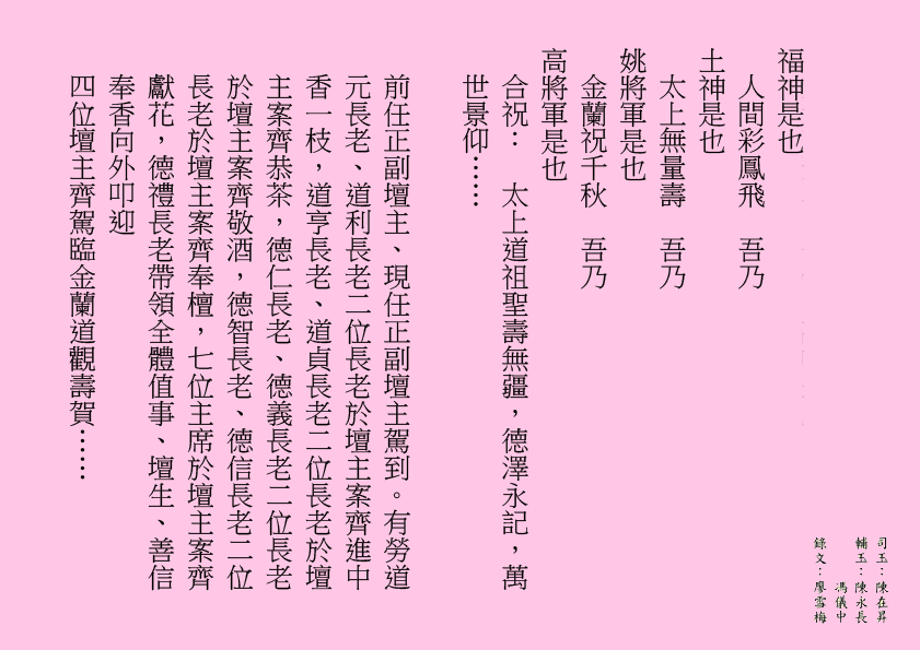 天上蟠桃宴 吾乃 福神是也 人間彩鳳飛 吾乃 土神是也 太上無量壽 吾乃 姚將軍是也 金蘭祝千秋 吾乃 高將軍是也 合祝： 太上道祖聖壽無疆，德澤永記，萬世景仰…… 前任正副壇主、現任正副壇主駕到。有勞道元長老、道利長老二位長老於壇主案齊進中香一枝，道亨長老、道貞長老二位長老於壇主案齊恭茶，德仁長老、德義長老二位長老於壇主案齊敬酒，德智長老、德信長老二位長老於壇主案齊奉檀，七位主席於壇主案齊獻花，德禮長老帶領全體值事、壇生、善信奉香向外叩迎 四位壇主齊駕臨金蘭道觀壽賀…… 