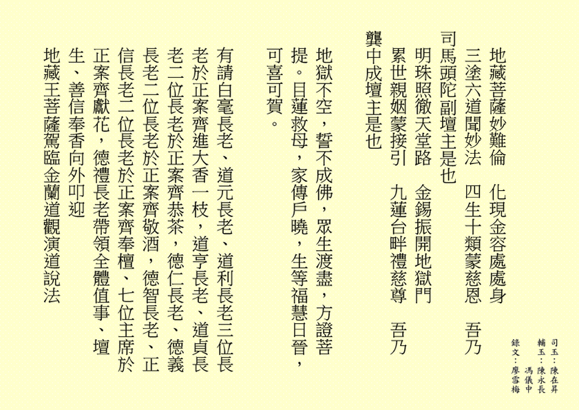 地藏菩薩妙難倫  化現金容處處身
三塗六道聞妙法  四生十類蒙慈恩  吾乃
司馬頭陀副壇主是也
明珠照徹天堂路  金錫振開地獄門
累世親姻蒙接引  九蓮台畔禮慈尊  吾乃
龔中成壇主是也
地獄不空，誓不成佛，眾生渡盡，方證菩提。目蓮救母，家傳戶曉，生等福慧日晉，可喜可賀。 
有請白毫長老、道元長老、道利長老三位長老於正案齊進大香一枝，道亨長老、道貞長老二位長老於正案齊恭茶，德仁長老、德義長老二位長老於正案齊敬酒，德智長老、正信長老二位長老於正案齊奉檀、七位主席於正案齊獻花，德禮長老帶領全體值事、壇生、善信奉香向外叩迎
地藏王菩薩駕臨金蘭道觀演道說法
