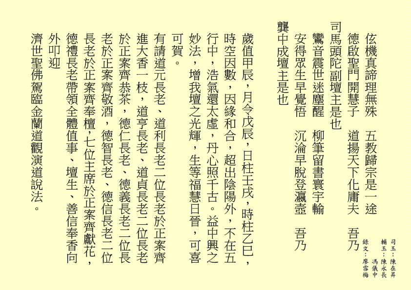 伭機真諦理無殊  五教歸宗是一途
德啟聖門開慧子  道揚天下化庸夫  吾乃
司馬頭陀副壇主是也
鸞音震世迷塵醒  柳筆留書寰宇輸
安得眾生早覺悟  沉淪早脫登瀛壼  吾乃
龔中成壇主是也
歲值甲辰，月令戊辰，日柱壬戌，時柱乙巳，時空因數，因緣和合，超出陰陽外，不在五行中，浩氣還太虛，丹心照千古。益中興之妙法，增我壇之光輝，生等福慧日晉，可喜可賀。
有請道元長老、道利長老二位長老於正案齊進大香一枝，道亨長老、道貞長老二位長老於正案齊恭茶，德仁長老、德義長老二位長老於正案齊敬酒，德智長老、德信長老二位長老於正案齊奉檀，七位主席於正案齊獻花，德禮長老帶領全體值事、壇生、善信奉香向外叩迎
濟世聖佛駕臨金蘭道觀演道說法。
