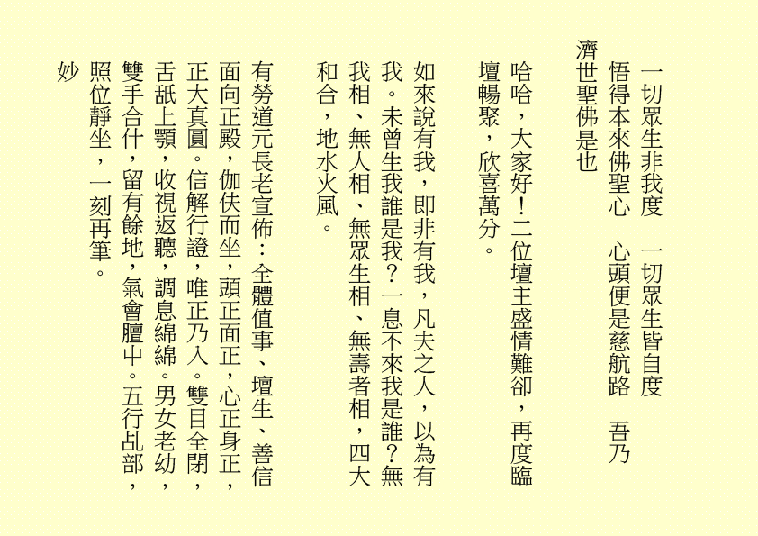 一切眾生非我度  一切眾生皆自度
悟得本來佛聖心  心頭便是慈航路  吾乃
濟世聖佛是也
哈哈，大家好！二位壇主盛情難卻，再度臨壇暢聚，欣喜萬分。
如來說有我，即非有我，凡夫之人，以為有我。未曾生我誰是我？一息不來我是誰？無我相、無人相、無眾生相、無壽者相，四大和合，地水火風。
有勞道元長老宣佈：全體值事、壇生、善信面向正殿，伽伕而坐，頭正面正，心正身正，正大真圓。信解行證，唯正乃入。雙目全閉，舌舐上顎，收視返聽，調息綿綿。男女老幼，雙手合什，留有餘地，氣會膻中。五行乩部，照位靜坐，一刻再筆。
妙
