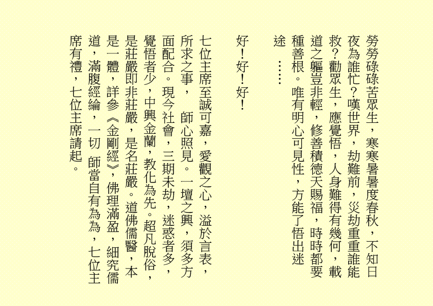 勞勞碌碌苦眾生，寒寒暑暑度春秋，不知日夜為誰忙？嘆世界，劫難前，災劫重重誰能救？勸眾生，應覺悟，人身難得有幾何，載道之軀豈非輕，修善積德天賜福，時時都要種善根。唯有明心可見性，方能了悟出迷途  ……
好！好！好！
七位主席至誠可嘉，愛觀之心，溢於言表，所求之事，  師心照見。一壇之興，須多方面配合。現今社會，三期未劫，迷惑者多，覺悟者少，中興金蘭，教化為先。超凡脫俗，是莊嚴即非莊嚴，是名莊嚴。道佛儒醫，本是一體，詳參《金剛經》，佛理滿盈，細究儒道，滿腹經綸，一切 師當自有為為，七位主席有禮，七位主席請起。
