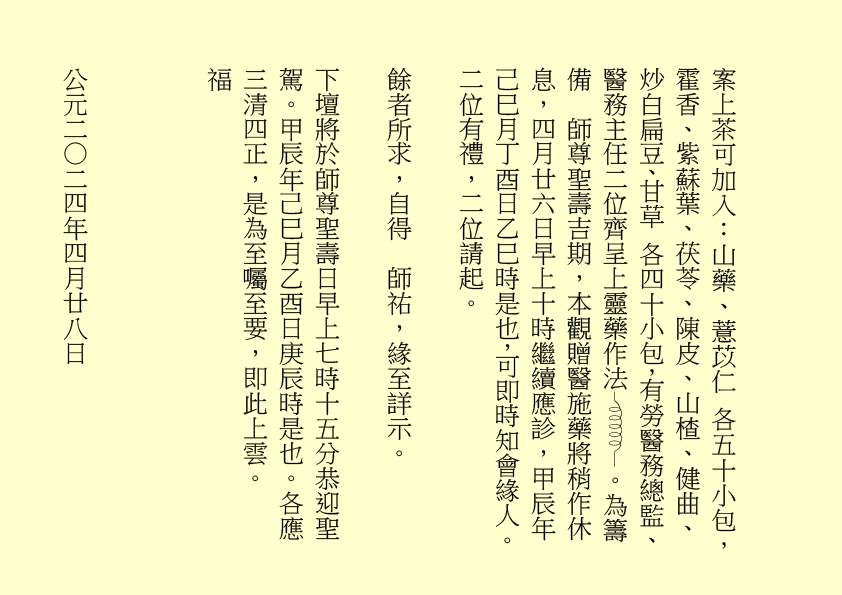 案上茶可加入：山藥、薏苡仁 各五十小包，霍香、紫蘇葉、茯苓、陳皮、山楂、健曲、炒白扁豆、甘草 各四十小包，有勞醫務總監、醫務主任二位齊呈上靈藥作法 。為籌備  師尊聖壽吉期，本觀贈醫施藥將稍作休息，四月廿六日早上十時繼續應診，甲辰年己巳月丁酉日乙巳時是也，可即時知會緣人。二位有禮，二位請起。
餘者所求，自得  師祐，緣至詳示。
下壇將於師尊聖壽日早上七時十五分恭迎聖駕。甲辰年己巳月乙酉日庚辰時是也。各應三清四正，是為至囑至要，即此上雲。
福
公元二○二四年四月廿八日
