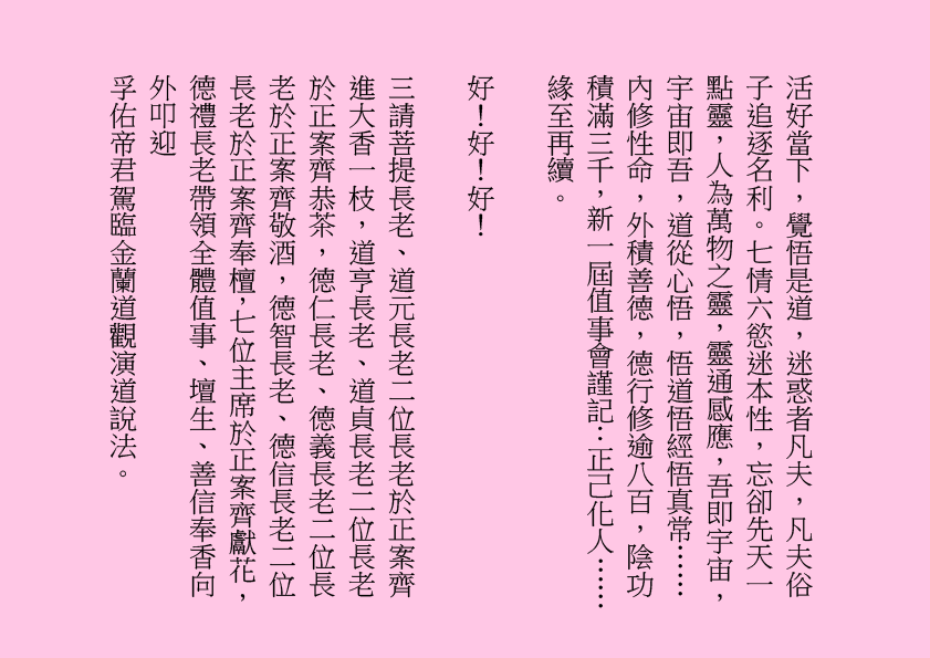 活好當下，覺悟是道，迷惑者凡夫，凡夫俗子追逐名利。七情六慾迷本性，忘卻先天一點靈，人為萬物之靈，靈通感應，吾即宇宙，宇宙即吾，道從心悟，悟道悟經悟真常……內修性命，外積善德，德行修逾八百，陰功積滿三千，新一屆值事會謹記：正己化人……
緣至再續。
好！好！好！
三請菩提長老、道元長老二位長老於正案齊進大香一枝，道亨長老、道貞長老二位長老於正案齊恭茶，德仁長老、德義長老二位長老於正案齊敬酒，德智長老、德信長老二位長老於正案齊奉檀，七位主席於正案齊獻花，德禮長老帶領全體值事、壇生、善信奉香向外叩迎
孚佑帝君駕臨金蘭道觀演道說法。
