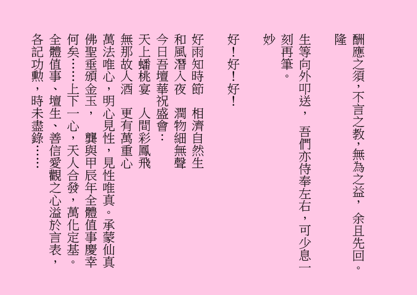 酬應之須，不言之教，無為之益， 余且先回。
隆
生等向外叩送， 吾們亦侍奉左右，可少息一刻再筆。
妙
好！好！好！
好雨知時節  相濟自然生
和風潛入夜  潤物細無聲
今日吾壇華祝盛會：
天上蟠桃宴  人間彩鳳飛
無那故人酒  更有萬重心
萬法唯心，明心見性，見性唯真。承蒙仙真佛聖垂頒金玉，  龔與甲辰年全體值事慶幸何矣……上下一心，天人合發，萬化定基。全體值事、壇生、善信愛觀之心溢於言表，各記功勲，時未盡錄……
