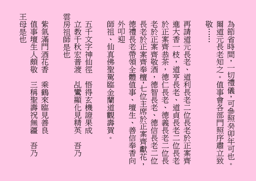 為節省時間，一切禮儀，可參照癸卯年可也。爾道元長老知之。值事會各部門照序肅立致敬……
再請道元長老、道利長老二位長老於正案齊進大香一枝，道亨長老、道貞長老二位長老於正案齊恭茶，德仁長老、德義長老二位長老於正案齊敬酒，德智長老、德信長老二位長老於正案齊奉檀，七位主席於正案齊獻花，德禮長老帶領全體值事、壇生、善信奉香向外叩迎
師祖、仙真佛聖駕臨金蘭道觀壽賀。
五千文字神仙徑  悟得玄機證果成
立教千秋宏普渡  乩鸞顯化見精英  吾乃
雲房祖師是也
紫氣滿門酒花香  乘鶴來臨見善良
值事壇生人頗敬  三稱聖壽祝無疆  吾乃
王母是也
