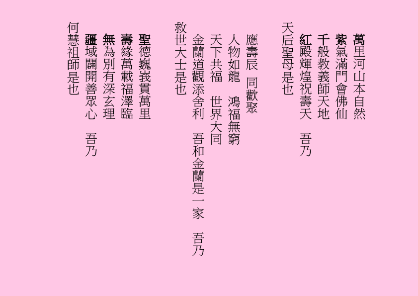 萬里河山本自然
紫氣滿門會佛仙
千般教義師天地
紅殿輝煌祝壽天  吾乃
天后聖母是也
應壽辰 同歡聚
人物如龍  鴻福無窮
天下共福  世界大同
金蘭道觀添舍利  吾和金蘭是一家  吾乃
救世大士是也
聖德巍峩貫萬里
壽緣萬載福澤臨
無為別有深玄理
疆域闢開善眾心  吾乃
何慧祖師是也
