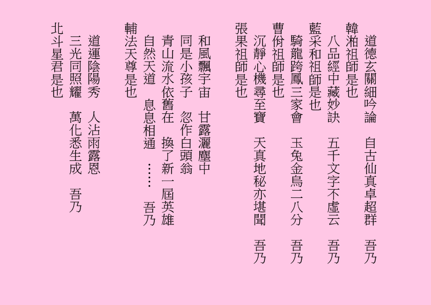 道德玄關細吟論  自古仙真卓超群  吾乃
韓湐祖師是也
八品經中藏妙訣  五千文字不虛云  吾乃
藍采和祖師是也
騎龍跨鳳三家會  玉兔金烏二八分  吾乃
曹佾祖師是也
沉靜心機尋至寶  天真地秘亦堪聞  吾乃
張果祖師是也
和風飄宇宙  甘露灑塵中
同是小孩子  忽作白頭翁
青山流水依舊在  換了新一屆英雄
自然天道  息息相通  ……  吾乃
輔法天尊是也
道運陰陽秀  人沾雨露恩
三光同照耀  萬化悉生成  吾乃
北斗星君是也
