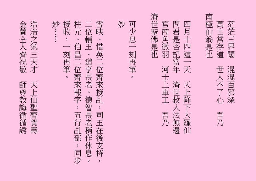 茫茫三界闊  混混百邪深
萬古常存道  世人不了心  吾乃
南極仙翁是也
四月十四這一天  天上降下大羅仙
問君是否記當年  濟世救人法無邊
宮商角徵羽  河士上車工  吾乃
濟世聖佛是也
可少息一刻再筆。
妙
雪映、惜英二位齊來接乩，司玉在後支持，二位輔玉、道亨長老、德智長老稍作休息。柱元、伯昌二位齊來報字，五行乩部，同步接收，一刻再筆。
妙……
浩浩之氣三天才  天上仙聖齊賀壽
金蘭仝人齊祝敬  師尊教誨循循誘
