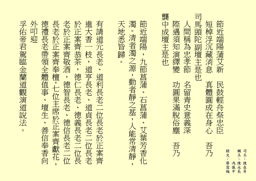 節近端陽蒲艾新 民鼓輕舟祭忠臣 短棹浮沉藏消息 真體圓成在身心 吾乃 司馬頭陀副壇主是也 人間稱為忠孝節 名留青史意義深 際遇須知演繹變 功圓果滿脫俗塵 吾乃 龔中成壇主是也 節近端陽，九節菖蒲、石菖蒲、艾葉芳香化濁。清者濁之源，動者靜之基，人能常清靜，天地悉皆歸。 有請道元長老、道利長老二位長老於正案齊進大香一枝，道亨長老、道貞長老二位長老於正案齊恭茶，德仁長老、德義長老二位長老於正案齊敬酒，德智長老、德信長老二位長老於正案齊奉檀，七位主席於正案齊獻花，德禮長老帶領全體值事、壇生、善信奉香向外叩迎 孚佑帝君駕臨金蘭道觀演道說法。