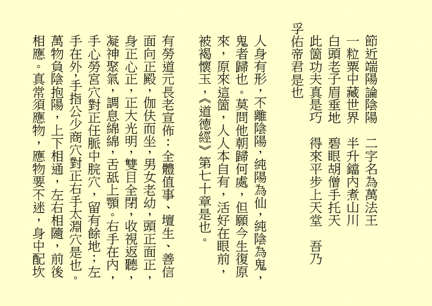 節近端陽論陰陽 二字名為萬法王 一粒粟中藏世界 半升鐺內煮山川 白頭老子眉垂地 碧眼胡僧手托天 此箇功夫真是巧 得來平步上天堂 吾乃 孚佑帝君是也 人身有形，不離陰陽，純陽為仙，純陰為鬼，鬼者歸也。莫問他朝歸何處，但願今生復原來，原來這箇，人人本自有，活好在眼前，被褐懷玉，《道德經》第七十章是也。 有勞道元長老宣佈：全體值事、壇生、善信面向正殿，伽伕而坐，男女老幼，頭正面正，身正心正，正大光明，雙目全閉，收視返聽，凝神聚氣，調息綿綿，舌舐上顎。右手在內，手心勞宮穴對正任脈中脘穴，留有餘地；左手在外，手指公少商穴對正右手太淵穴是也。萬物負陰抱陽，上下相通，左右相隨，前後相應。真常須應物，應物要不迷，身中配坎