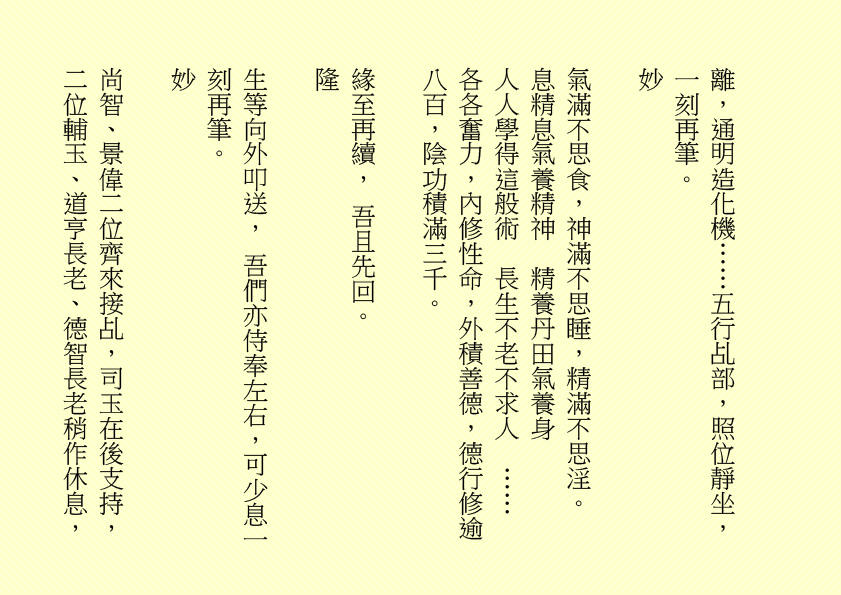 離，通明造化機……五行乩部，照位靜坐，一刻再筆。 妙 氣滿不思食，神滿不思睡，精滿不思淫。 息精息氣養精神 精養丹田氣養身 人人學得這般術 長生不老不求人 …… 各各奮力，內修性命，外積善德，德行修逾八百，陰功積滿三千。 緣至再續， 吾且先回。 隆 生等向外叩送， 吾們亦侍奉左右，可少息一刻再筆。 妙 尚智、景偉二位齊來接乩，司玉在後支持，二位輔玉、道亨長老、德智長老稍作休息，