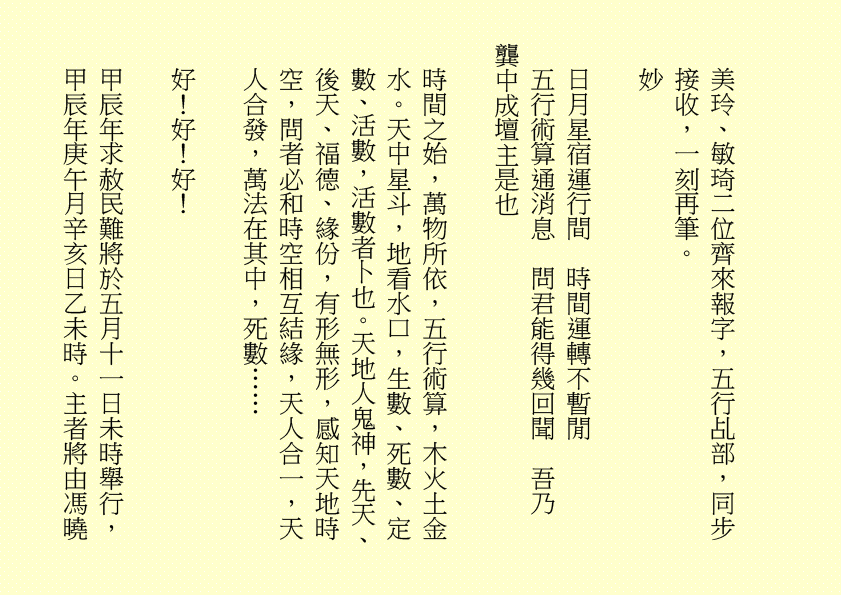 美玲、敏琦二位齊來報字，五行乩部，同步接收，一刻再筆。 妙 日月星宿運行間 時間運轉不暫閒 五行術算通消息 問君能得幾回聞 吾乃 龔中成壇主是也 時間之始，萬物所依，五行術算，木火土金水。天中星斗，地看水口，生數、死數、定數、活數，活數者卜也。天地人鬼神，先天、後天、福德、緣份，有形無形，感知天地時空，問者必和時空相互結緣，天人合一，天人合發，萬法在其中，死數…… 好！好！好！ 甲辰年求赦民難將於五月十一日未時舉行，甲辰年庚午月辛亥日乙未時。主者將由馮曉