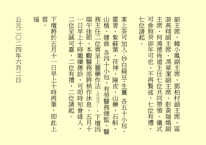 韶主席、韓小鳳副主席、鄧柏村副主席、區游燕翔副主席、馮章潔副主席、彭黃瑞娥副主席、何鴻德佈道主任七位共同帶領。儀式可參照癸卯年可也，不再贅述，七位有禮，七位請起。 案上茶可加入：炒白扁豆、生薑 各五十小包，霍香、紫蘇葉、茯神、陳皮、山藥、石斛、山楂、健曲 各四十小包，有勞醫務總監、醫務主任二位齊呈上靈藥作法 。下壇因端午佳節，本觀醫務部將稍作休息，五月十一日早上十時繼續應診，可即時知會緣人，二位至誠可嘉，二位有禮，二位請起。 下壇將於五月十一日早上十時再筆，即此上雲。 福 公元二○二四年六月二日