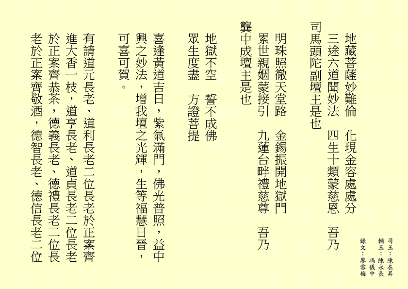 地藏菩薩妙難倫  化現金容處處分
三途六道聞妙法  四生十類蒙慈恩  吾乃
司馬頭陀副壇主是也
明珠照徹天堂路  金錫振開地獄門
累世親姻蒙接引  九蓮台畔禮慈尊  吾乃
龔中成壇主是也
地獄不空  誓不成佛
眾生度盡  方證菩提
喜逢黃道吉日，紫氣滿門，佛光普照，益中興之妙法，增我壇之光輝，生等福慧日晉，可喜可賀。
有請道元長老、道利長老二位長老於正案齊進大香一枝，道亨長老、道貞長老二位長老於正案齊恭茶，德義長老、德禮長老二位長老於正案齊敬酒，德智長老、德信長老二位
