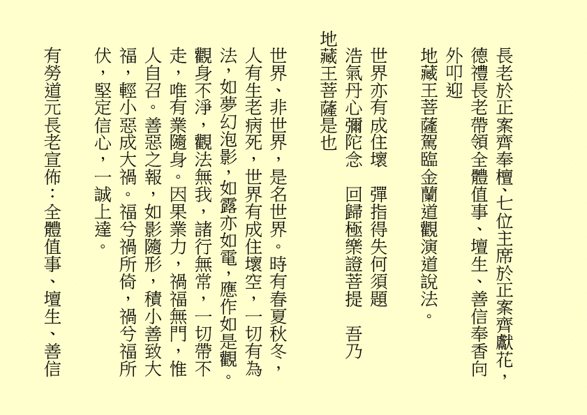 地藏菩薩妙難論  化現金容處處分
三途六道聞妙法  四生十類蒙慈恩  吾乃
司馬頭陀副壇主是也
明珠照徹天堂路  金錫振開地獄門
累世親姻蒙接引  九蓮台畔禮慈尊  吾乃
龔中成壇主是也
地獄不空  誓不成佛
眾生度盡  方證菩提
喜逢黃道吉日，紫氣滿門，佛光普照，益中興之妙法，增我壇之光輝，生等福慧日晉，可喜可賀。
有請道元長老、道利長老二位長老於正案齊進大香一枝，道亨長老、道貞長老二位長老於正案齊恭茶，德義長老、德禮長老二位長老於正案齊敬酒，德智長老、德信長老二位
長老於正案齊奉檀、七位主席於正案齊獻花，德禮長老帶領全體值事、壇生、善信奉香向外叩迎
地藏王菩薩駕臨金蘭道觀演道說法。
世界亦有成住壞  彈指得失何須題
浩氣丹心彌陀念  回歸極樂證菩提  吾乃
地藏王菩薩是也
世界、非世界，是名世界。時有春夏秋冬，人有生老病死，世界有成住壞空，一切有為法，如夢幻泡影，如露亦如電，應作如是觀。觀身不淨，觀法無我，諸行無常，一切帶不走，唯有業隨身。因果業力，禍福無門，惟人自召。善惡之報，如影隨形，積小善致大福，輕小惡成大禍。福兮禍所倚，禍兮福所伏，堅定信心，一誠上達。
有勞道元長老宣佈：全體值事、壇生、善信
面向正殿，清靜站立，安爐立鼎，男女老幼，頭正面正，身正心正，正大光明，明心見性。雙目全閉，閉目養神，收視返聽。凝神聚氣，舌舐上顎，面帶笑容。雙手合什，留有餘地，氣會膻中，中正和平。五行乩部，照位靜立，一刻再筆。
妙
菩提自性，本自清靜；本自俱足，本無動搖；本不生滅，能生萬法。道佛三萬六千法，法法皆可煉成真……
千言萬語，就此擱筆，余且先回。
隆
生等向外叩送， 吾們亦侍奉左右，可少息一刻再筆。
妙
柱元、伯昌二位齊來接乩，司玉在後支持，二位輔玉、道亨長老、德智長老稍作休息，鴻德、月清二位齊來報字，五行乩部，同步接收，一刻再筆。
妙
天人合發……
好！好！好！
案上茶可加入：山藥、薏苡仁 各五十小包，霍香、紫蘇葉、茯神、陳皮、山楂、健曲、生薑、甘草 各四十小包，有勞醫務總監、醫務主任齊呈上靈藥作法 。天元神丹、人元金丹、地元靈丹，靈丹妙藥，有病醫病，無病強身，延年益壽，開啟智慧。二位志誠可嘉，二位有禮，二位請起。乩畢爾總務部、醫務部齊主之，天下共福。
各位長老，仁慈博愛，春風化雨，志氣可嘉，增收壇生事，頗合  余意。
去年今日此門中  人面蘭花雙映紅
人面不知何處去  蘭花依舊笑春風  ……
相逢都是曾相識  我們都是一家人
甲辰年庚午月辛亥日甲午時，時空因數，因緣和合，凡有意加入金蘭道觀甲辰年新壇生，一律准加入。儀式照舊，由道元長老、馮曉韶主席齊主之。觀禮完畢再上雲。
下壇將於五月十八日早上十時再筆。
西元二○二四年六月十六日
