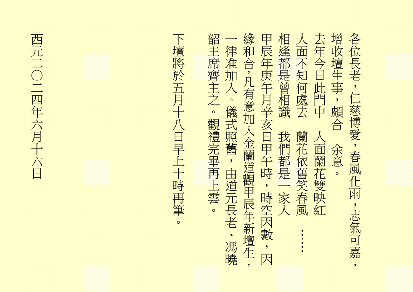 
地藏菩薩妙難論  化現金容處處分
三途六道聞妙法  四生十類蒙慈恩  吾乃
司馬頭陀副壇主是也
明珠照徹天堂路  金錫振開地獄門
累世親姻蒙接引  九蓮台畔禮慈尊  吾乃
龔中成壇主是也
地獄不空  誓不成佛
眾生度盡  方證菩提
喜逢黃道吉日，紫氣滿門，佛光普照，益中興之妙法，增我壇之光輝，生等福慧日晉，可喜可賀。
有請道元長老、道利長老二位長老於正案齊進大香一枝，道亨長老、道貞長老二位長老於正案齊恭茶，德義長老、德禮長老二位長老於正案齊敬酒，德智長老、德信長老二位
長老於正案齊奉檀、七位主席於正案齊獻花，德禮長老帶領全體值事、壇生、善信奉香向外叩迎
地藏王菩薩駕臨金蘭道觀演道說法。
世界亦有成住壞  彈指得失何須題
浩氣丹心彌陀念  回歸極樂證菩提  吾乃
地藏王菩薩是也
世界、非世界，是名世界。時有春夏秋冬，人有生老病死，世界有成住壞空，一切有為法，如夢幻泡影，如露亦如電，應作如是觀。觀身不淨，觀法無我，諸行無常，一切帶不走，唯有業隨身。因果業力，禍福無門，惟人自召。善惡之報，如影隨形，積小善致大福，輕小惡成大禍。福兮禍所倚，禍兮福所伏，堅定信心，一誠上達。
有勞道元長老宣佈：全體值事、壇生、善信
面向正殿，清靜站立，安爐立鼎，男女老幼，頭正面正，身正心正，正大光明，明心見性。雙目全閉，閉目養神，收視返聽。凝神聚氣，舌舐上顎，面帶笑容。雙手合什，留有餘地，氣會膻中，中正和平。五行乩部，照位靜立，一刻再筆。
妙
菩提自性，本自清靜；本自俱足，本無動搖；本不生滅，能生萬法。道佛三萬六千法，法法皆可煉成真……
千言萬語，就此擱筆，余且先回。
隆
生等向外叩送， 吾們亦侍奉左右，可少息一刻再筆。
妙
柱元、伯昌二位齊來接乩，司玉在後支持，二位輔玉、道亨長老、德智長老稍作休息，鴻德、月清二位齊來報字，五行乩部，同步接收，一刻再筆。
妙
天人合發……
好！好！好！
案上茶可加入：山藥、薏苡仁 各五十小包，霍香、紫蘇葉、茯神、陳皮、山楂、健曲、生薑、甘草 各四十小包，有勞醫務總監、醫務主任齊呈上靈藥作法 。天元神丹、人元金丹、地元靈丹，靈丹妙藥，有病醫病，無病強身，延年益壽，開啟智慧。二位志誠可嘉，二位有禮，二位請起。乩畢爾總務部、醫務部齊主之，天下共福。
各位長老，仁慈博愛，春風化雨，志氣可嘉，增收壇生事，頗合  余意。
去年今日此門中  人面蘭花雙映紅
人面不知何處去  蘭花依舊笑春風  ……
相逢都是曾相識  我們都是一家人
甲辰年庚午月辛亥日甲午時，時空因數，因緣和合，凡有意加入金蘭道觀甲辰年新壇生，一律准加入。儀式照舊，由道元長老、馮曉韶主席齊主之。觀禮完畢再上雲。
下壇將於五月十八日早上十時再筆。
西元二○二四年六月十六日
