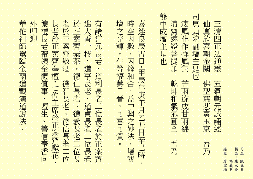 三清四正法通靈  五氣朝元誠誦經
仙真欣喜朝金闕  佛聖慈悲奏玉京  吾乃
司馬頭陀副壇主是也
淒風化作祥風集  苦雨旋成甘雨綿
清齋速證菩提願  乾坤和氣氣圓全  吾乃
龔中成壇主是也
喜逢良辰吉日，甲辰年庚午月乙丑日辛巳時，時空因數，因緣和合，益中興之妙法，增我壇之光輝，生等福慧日晉，可喜可賀。
有請道元長老、道利長老二位長老於正案齊進大香一枝，道亨長老、道貞長老二位長老於正案齊恭茶，德仁長老、德義長老二位長老於正案齊敬酒，德智長老、德信長老二位長老於正案齊奉檀，七位主席於正案齊獻花，德禮長老帶領全體值事、壇生、善信奉香向外叩迎
華佗祖師駕臨金蘭道觀演道說法。
二十四神清  三千功果成
風雨連地軸  暑日自性明
善德宜廣種  金丹勤力耕
時人明正道  自然得長生  吾乃
華佗祖師是也
「視而不見，謂之夷；聽而不聞，謂之希；搏而不得，謂之微。」
道德五千得心傳  箇中微妙動靜詮
悟得此經無著處  長生有術五行離
古往今來，人生如夢，上司下級，或者下屬，平民百姓，離不開生老病死。百載光陰，韶華易逝。歲月催人人漸老，無欲無求品自高。萬般皆下品，惟有修真高。借假修真，靈性智慧，先天一炁，無相、無形、無聲，無所不在，無所不能，能量信息，本自具足，本自清靜，本不生滅，本無動搖，能癒百病。
有勞道元長老宣佈：全體值事、壇生、善信面向正殿，清靜站立，安爐立鼎，頭正面正，身正心正，正大光明，雙目全閉，收視返聽，舌舐上顎，調息綿綿。男女老幼，雙手抱球，勞宮穴、神闕穴三點一線，赤手空拳。五行乩部，照位靜立，一刻再筆。
妙
其大無外，其小無內，我即宇宙，宇宙即我，天人合一。
先天一炁號虛無  運轉能使骨不枯
識得陰陽相濟法  指日飛昇是大夫  ……
五千文字蘊玄機  大道心傳入妙微
悟得此經無著處  長生有術五行離  ……
緣至再續， 余且先回。
隆                                                              
生等向外叩送， 吾們亦侍奉左右，可少息一刻再筆。
妙
鴻德、月清二位齊來接乩，司玉在後支持，二位輔玉、道亨長老、德智長老稍作休息，雪映、惜英二位齊來報字，五行乩部，同步接收，一刻再筆。
妙
果報業債兩相傳  不知何日得道天
善德化解萬千劫  功圓果滿登佛仙
尊道貴德，敬天愛民，真言無假，悟者行之，不悟者補之。忠者誠、恕者善、廉者潔、明者無瑕、德者智、正者謙、義者勇、信者達、忍者恤、公者理、博者才、孝者賢、仁者無畏、慈者愛民……
好！好！好！
案上茶可加入：炒白扁豆、石斛 各五十小包，霍香、紫蘇葉、茯神、陳皮、山楂、健曲、生薑、甘草 各四十小包，有勞醫務總監、醫務主任二位齊呈上靈藥作法 。暑氣逼人，預防中暑，增強體質，防患未然。二位至誠可嘉，二位有禮，二位請起。乩畢爾總務部、醫務部齊主之，天下共福。
上期甲辰年會員大會順利展開，七位主席、廿一位董事各記功勲，時未盡錄……
甲辰年紫霞施澤法會可參照癸卯年可也……
紫霞施澤，天降聖尊，佈恩薦祓，敘及十倫，慎終追遠，傳誦先芬，事親養志，垂裕後昆。
屏山勝會，春樹暮雲，清靜無為，雍穆氣氛。
各應至誠一心，三清四正，是為至囑至要。
是晚主禮施澤照舊由司玉負責；
恭讀祭文照舊由道元長老負責；
恭讀祝文照舊由道利長老負責；
經部將由馮曉韶主席、區游燕翔副主席、韓小鳳副主席、鄧柏村副主席、馮章潔副主席、黃瑞娥副主席、何鴻德佈道主任七位共同負責；
經生可參照癸卯年。不再贅述……
大會司儀照舊由任志廣副總務主任負責。
下壇將於六月初二日早上十時再筆，即此上雲。
福
公元二○二四年六月三十日
