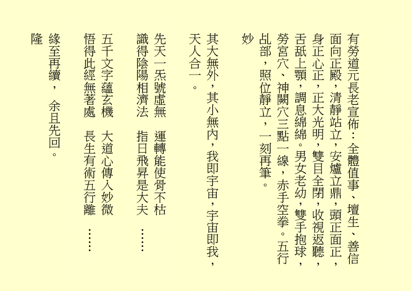 三清四正法通靈  五氣朝元誠誦經
仙真欣喜朝金闕  佛聖慈悲奏玉京  吾乃
司馬頭陀副壇主是也
淒風化作祥風集  苦雨旋成甘雨綿
清齋速證菩提願  乾坤和氣氣圓全  吾乃
龔中成壇主是也
喜逢良辰吉日，甲辰年庚午月乙丑日辛巳時，時空因數，因緣和合，益中興之妙法，增我壇之光輝，生等福慧日晉，可喜可賀。
有請道元長老、道利長老二位長老於正案齊進大香一枝，道亨長老、道貞長老二位長老於正案齊恭茶，德仁長老、德義長老二位長老於正案齊敬酒，德智長老、德信長老二位長老於正案齊奉檀，七位主席於正案齊獻花，德禮長老帶領全體值事、壇生、善信奉香向外叩迎
華佗祖師駕臨金蘭道觀演道說法。
二十四神清  三千功果成
風雨連地軸  暑日自性明
善德宜廣種  金丹勤力耕
時人明正道  自然得長生  吾乃
華佗祖師是也
「視而不見，謂之夷；聽而不聞，謂之希；搏而不得，謂之微。」
道德五千得心傳  箇中微妙動靜詮
悟得此經無著處  長生有術五行離
古往今來，人生如夢，上司下級，或者下屬，平民百姓，離不開生老病死。百載光陰，韶華易逝。歲月催人人漸老，無欲無求品自高。萬般皆下品，惟有修真高。借假修真，靈性智慧，先天一炁，無相、無形、無聲，無所不在，無所不能，能量信息，本自具足，本自清靜，本不生滅，本無動搖，能癒百病。
有勞道元長老宣佈：全體值事、壇生、善信面向正殿，清靜站立，安爐立鼎，頭正面正，身正心正，正大光明，雙目全閉，收視返聽，舌舐上顎，調息綿綿。男女老幼，雙手抱球，勞宮穴、神闕穴三點一線，赤手空拳。五行乩部，照位靜立，一刻再筆。
妙
其大無外，其小無內，我即宇宙，宇宙即我，天人合一。
先天一炁號虛無  運轉能使骨不枯
識得陰陽相濟法  指日飛昇是大夫  ……
五千文字蘊玄機  大道心傳入妙微
悟得此經無著處  長生有術五行離  ……
緣至再續， 余且先回。
隆                                                              
生等向外叩送， 吾們亦侍奉左右，可少息一刻再筆。
妙
鴻德、月清二位齊來接乩，司玉在後支持，二位輔玉、道亨長老、德智長老稍作休息，雪映、惜英二位齊來報字，五行乩部，同步接收，一刻再筆。
妙
果報業債兩相傳  不知何日得道天
善德化解萬千劫  功圓果滿登佛仙
尊道貴德，敬天愛民，真言無假，悟者行之，不悟者補之。忠者誠、恕者善、廉者潔、明者無瑕、德者智、正者謙、義者勇、信者達、忍者恤、公者理、博者才、孝者賢、仁者無畏、慈者愛民……
好！好！好！
案上茶可加入：炒白扁豆、石斛 各五十小包，霍香、紫蘇葉、茯神、陳皮、山楂、健曲、生薑、甘草 各四十小包，有勞醫務總監、醫務主任二位齊呈上靈藥作法 。暑氣逼人，預防中暑，增強體質，防患未然。二位至誠可嘉，二位有禮，二位請起。乩畢爾總務部、醫務部齊主之，天下共福。
上期甲辰年會員大會順利展開，七位主席、廿一位董事各記功勲，時未盡錄……
甲辰年紫霞施澤法會可參照癸卯年可也……
紫霞施澤，天降聖尊，佈恩薦祓，敘及十倫，慎終追遠，傳誦先芬，事親養志，垂裕後昆。
屏山勝會，春樹暮雲，清靜無為，雍穆氣氛。
各應至誠一心，三清四正，是為至囑至要。
是晚主禮施澤照舊由司玉負責；
恭讀祭文照舊由道元長老負責；
恭讀祝文照舊由道利長老負責；
經部將由馮曉韶主席、區游燕翔副主席、韓小鳳副主席、鄧柏村副主席、馮章潔副主席、黃瑞娥副主席、何鴻德佈道主任七位共同負責；
經生可參照癸卯年。不再贅述……
大會司儀照舊由任志廣副總務主任負責。
下壇將於六月初二日早上十時再筆，即此上雲。
福
公元二○二四年六月三十日
