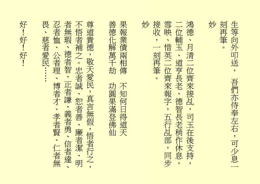 三清四正法通靈  五氣朝元誠誦經
仙真欣喜朝金闕  佛聖慈悲奏玉京  吾乃
司馬頭陀副壇主是也
淒風化作祥風集  苦雨旋成甘雨綿
清齋速證菩提願  乾坤和氣氣圓全  吾乃
龔中成壇主是也
喜逢良辰吉日，甲辰年庚午月乙丑日辛巳時，時空因數，因緣和合，益中興之妙法，增我壇之光輝，生等福慧日晉，可喜可賀。
有請道元長老、道利長老二位長老於正案齊進大香一枝，道亨長老、道貞長老二位長老於正案齊恭茶，德仁長老、德義長老二位長老於正案齊敬酒，德智長老、德信長老二位長老於正案齊奉檀，七位主席於正案齊獻花，德禮長老帶領全體值事、壇生、善信奉香向外叩迎
華佗祖師駕臨金蘭道觀演道說法。
二十四神清  三千功果成
風雨連地軸  暑日自性明
善德宜廣種  金丹勤力耕
時人明正道  自然得長生  吾乃
華佗祖師是也
「視而不見，謂之夷；聽而不聞，謂之希；搏而不得，謂之微。」
道德五千得心傳  箇中微妙動靜詮
悟得此經無著處  長生有術五行離
古往今來，人生如夢，上司下級，或者下屬，平民百姓，離不開生老病死。百載光陰，韶華易逝。歲月催人人漸老，無欲無求品自高。萬般皆下品，惟有修真高。借假修真，靈性智慧，先天一炁，無相、無形、無聲，無所不在，無所不能，能量信息，本自具足，本自清靜，本不生滅，本無動搖，能癒百病。
有勞道元長老宣佈：全體值事、壇生、善信面向正殿，清靜站立，安爐立鼎，頭正面正，身正心正，正大光明，雙目全閉，收視返聽，舌舐上顎，調息綿綿。男女老幼，雙手抱球，勞宮穴、神闕穴三點一線，赤手空拳。五行乩部，照位靜立，一刻再筆。
妙
其大無外，其小無內，我即宇宙，宇宙即我，天人合一。
先天一炁號虛無  運轉能使骨不枯
識得陰陽相濟法  指日飛昇是大夫  ……
五千文字蘊玄機  大道心傳入妙微
悟得此經無著處  長生有術五行離  ……
緣至再續， 余且先回。
隆                                                              
生等向外叩送， 吾們亦侍奉左右，可少息一刻再筆。
妙
鴻德、月清二位齊來接乩，司玉在後支持，二位輔玉、道亨長老、德智長老稍作休息，雪映、惜英二位齊來報字，五行乩部，同步接收，一刻再筆。
妙
果報業債兩相傳  不知何日得道天
善德化解萬千劫  功圓果滿登佛仙
尊道貴德，敬天愛民，真言無假，悟者行之，不悟者補之。忠者誠、恕者善、廉者潔、明者無瑕、德者智、正者謙、義者勇、信者達、忍者恤、公者理、博者才、孝者賢、仁者無畏、慈者愛民……
好！好！好！
案上茶可加入：炒白扁豆、石斛 各五十小包，霍香、紫蘇葉、茯神、陳皮、山楂、健曲、生薑、甘草 各四十小包，有勞醫務總監、醫務主任二位齊呈上靈藥作法 。暑氣逼人，預防中暑，增強體質，防患未然。二位至誠可嘉，二位有禮，二位請起。乩畢爾總務部、醫務部齊主之，天下共福。
上期甲辰年會員大會順利展開，七位主席、廿一位董事各記功勲，時未盡錄……
甲辰年紫霞施澤法會可參照癸卯年可也……
紫霞施澤，天降聖尊，佈恩薦祓，敘及十倫，慎終追遠，傳誦先芬，事親養志，垂裕後昆。
屏山勝會，春樹暮雲，清靜無為，雍穆氣氛。
各應至誠一心，三清四正，是為至囑至要。
是晚主禮施澤照舊由司玉負責；
恭讀祭文照舊由道元長老負責；
恭讀祝文照舊由道利長老負責；
經部將由馮曉韶主席、區游燕翔副主席、韓小鳳副主席、鄧柏村副主席、馮章潔副主席、黃瑞娥副主席、何鴻德佈道主任七位共同負責；
經生可參照癸卯年。不再贅述……
大會司儀照舊由任志廣副總務主任負責。
下壇將於六月初二日早上十時再筆，即此上雲。
福
公元二○二四年六月三十日
