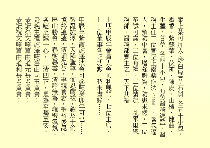 三清四正法通靈  五氣朝元誠誦經
仙真欣喜朝金闕  佛聖慈悲奏玉京  吾乃
司馬頭陀副壇主是也
淒風化作祥風集  苦雨旋成甘雨綿
清齋速證菩提願  乾坤和氣氣圓全  吾乃
龔中成壇主是也
喜逢良辰吉日，甲辰年庚午月乙丑日辛巳時，時空因數，因緣和合，益中興之妙法，增我壇之光輝，生等福慧日晉，可喜可賀。
有請道元長老、道利長老二位長老於正案齊進大香一枝，道亨長老、道貞長老二位長老於正案齊恭茶，德仁長老、德義長老二位長老於正案齊敬酒，德智長老、德信長老二位長老於正案齊奉檀，七位主席於正案齊獻花，德禮長老帶領全體值事、壇生、善信奉香向外叩迎
華佗祖師駕臨金蘭道觀演道說法。
二十四神清  三千功果成
風雨連地軸  暑日自性明
善德宜廣種  金丹勤力耕
時人明正道  自然得長生  吾乃
華佗祖師是也
「視而不見，謂之夷；聽而不聞，謂之希；搏而不得，謂之微。」
道德五千得心傳  箇中微妙動靜詮
悟得此經無著處  長生有術五行離
古往今來，人生如夢，上司下級，或者下屬，平民百姓，離不開生老病死。百載光陰，韶華易逝。歲月催人人漸老，無欲無求品自高。萬般皆下品，惟有修真高。借假修真，靈性智慧，先天一炁，無相、無形、無聲，無所不在，無所不能，能量信息，本自具足，本自清靜，本不生滅，本無動搖，能癒百病。
有勞道元長老宣佈：全體值事、壇生、善信面向正殿，清靜站立，安爐立鼎，頭正面正，身正心正，正大光明，雙目全閉，收視返聽，舌舐上顎，調息綿綿。男女老幼，雙手抱球，勞宮穴、神闕穴三點一線，赤手空拳。五行乩部，照位靜立，一刻再筆。
妙
其大無外，其小無內，我即宇宙，宇宙即我，天人合一。
先天一炁號虛無  運轉能使骨不枯
識得陰陽相濟法  指日飛昇是大夫  ……
五千文字蘊玄機  大道心傳入妙微
悟得此經無著處  長生有術五行離  ……
緣至再續， 余且先回。
隆                                                              
生等向外叩送， 吾們亦侍奉左右，可少息一刻再筆。
妙
鴻德、月清二位齊來接乩，司玉在後支持，二位輔玉、道亨長老、德智長老稍作休息，雪映、惜英二位齊來報字，五行乩部，同步接收，一刻再筆。
妙
果報業債兩相傳  不知何日得道天
善德化解萬千劫  功圓果滿登佛仙
尊道貴德，敬天愛民，真言無假，悟者行之，不悟者補之。忠者誠、恕者善、廉者潔、明者無瑕、德者智、正者謙、義者勇、信者達、忍者恤、公者理、博者才、孝者賢、仁者無畏、慈者愛民……
好！好！好！
案上茶可加入：炒白扁豆、石斛 各五十小包，霍香、紫蘇葉、茯神、陳皮、山楂、健曲、生薑、甘草 各四十小包，有勞醫務總監、醫務主任二位齊呈上靈藥作法 。暑氣逼人，預防中暑，增強體質，防患未然。二位至誠可嘉，二位有禮，二位請起。乩畢爾總務部、醫務部齊主之，天下共福。
上期甲辰年會員大會順利展開，七位主席、廿一位董事各記功勲，時未盡錄……
甲辰年紫霞施澤法會可參照癸卯年可也……
紫霞施澤，天降聖尊，佈恩薦祓，敘及十倫，慎終追遠，傳誦先芬，事親養志，垂裕後昆。
屏山勝會，春樹暮雲，清靜無為，雍穆氣氛。
各應至誠一心，三清四正，是為至囑至要。
是晚主禮施澤照舊由司玉負責；
恭讀祭文照舊由道元長老負責；
恭讀祝文照舊由道利長老負責；
經部將由馮曉韶主席、區游燕翔副主席、韓小鳳副主席、鄧柏村副主席、馮章潔副主席、黃瑞娥副主席、何鴻德佈道主任七位共同負責；
經生可參照癸卯年。不再贅述……
大會司儀照舊由任志廣副總務主任負責。
下壇將於六月初二日早上十時再筆，即此上雲。
福
公元二○二四年六月三十日
