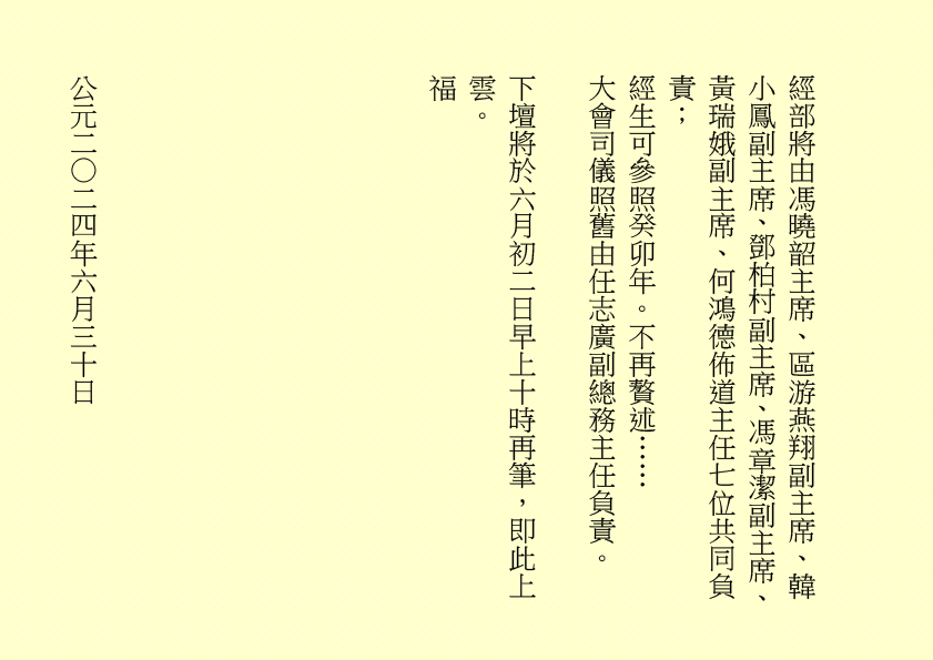 
三清四正法通靈  五氣朝元誠誦經
仙真欣喜朝金闕  佛聖慈悲奏玉京  吾乃
司馬頭陀副壇主是也
淒風化作祥風集  苦雨旋成甘雨綿
清齋速證菩提願  乾坤和氣氣圓全  吾乃
龔中成壇主是也
喜逢良辰吉日，甲辰年庚午月乙丑日辛巳時，時空因數，因緣和合，益中興之妙法，增我壇之光輝，生等福慧日晉，可喜可賀。
有請道元長老、道利長老二位長老於正案齊進大香一枝，道亨長老、道貞長老二位長老於正案齊恭茶，德仁長老、德義長老二位長老於正案齊敬酒，德智長老、德信長老二位長老於正案齊奉檀，七位主席於正案齊獻花，德禮長老帶領全體值事、壇生、善信奉香向外叩迎
華佗祖師駕臨金蘭道觀演道說法。
二十四神清  三千功果成
風雨連地軸  暑日自性明
善德宜廣種  金丹勤力耕
時人明正道  自然得長生  吾乃
華佗祖師是也
「視而不見，謂之夷；聽而不聞，謂之希；搏而不得，謂之微。」
道德五千得心傳  箇中微妙動靜詮
悟得此經無著處  長生有術五行離
古往今來，人生如夢，上司下級，或者下屬，平民百姓，離不開生老病死。百載光陰，韶華易逝。歲月催人人漸老，無欲無求品自高。萬般皆下品，惟有修真高。借假修真，靈性智慧，先天一炁，無相、無形、無聲，無所不在，無所不能，能量信息，本自具足，本自清靜，本不生滅，本無動搖，能癒百病。
有勞道元長老宣佈：全體值事、壇生、善信面向正殿，清靜站立，安爐立鼎，頭正面正，身正心正，正大光明，雙目全閉，收視返聽，舌舐上顎，調息綿綿。男女老幼，雙手抱球，勞宮穴、神闕穴三點一線，赤手空拳。五行乩部，照位靜立，一刻再筆。
妙
其大無外，其小無內，我即宇宙，宇宙即我，天人合一。
先天一炁號虛無  運轉能使骨不枯
識得陰陽相濟法  指日飛昇是大夫  ……
五千文字蘊玄機  大道心傳入妙微
悟得此經無著處  長生有術五行離  ……
緣至再續， 余且先回。
隆                                                              
生等向外叩送， 吾們亦侍奉左右，可少息一刻再筆。
妙
鴻德、月清二位齊來接乩，司玉在後支持，二位輔玉、道亨長老、德智長老稍作休息，雪映、惜英二位齊來報字，五行乩部，同步接收，一刻再筆。
妙
果報業債兩相傳  不知何日得道天
善德化解萬千劫  功圓果滿登佛仙
尊道貴德，敬天愛民，真言無假，悟者行之，不悟者補之。忠者誠、恕者善、廉者潔、明者無瑕、德者智、正者謙、義者勇、信者達、忍者恤、公者理、博者才、孝者賢、仁者無畏、慈者愛民……
好！好！好！
案上茶可加入：炒白扁豆、石斛 各五十小包，霍香、紫蘇葉、茯神、陳皮、山楂、健曲、生薑、甘草 各四十小包，有勞醫務總監、醫務主任二位齊呈上靈藥作法 。暑氣逼人，預防中暑，增強體質，防患未然。二位至誠可嘉，二位有禮，二位請起。乩畢爾總務部、醫務部齊主之，天下共福。
上期甲辰年會員大會順利展開，七位主席、廿一位董事各記功勲，時未盡錄……
甲辰年紫霞施澤法會可參照癸卯年可也……
紫霞施澤，天降聖尊，佈恩薦祓，敘及十倫，慎終追遠，傳誦先芬，事親養志，垂裕後昆。
屏山勝會，春樹暮雲，清靜無為，雍穆氣氛。
各應至誠一心，三清四正，是為至囑至要。
是晚主禮施澤照舊由司玉負責；
恭讀祭文照舊由道元長老負責；
恭讀祝文照舊由道利長老負責；
經部將由馮曉韶主席、區游燕翔副主席、韓小鳳副主席、鄧柏村副主席、馮章潔副主席、黃瑞娥副主席、何鴻德佈道主任七位共同負責；
經生可參照癸卯年。不再贅述……
大會司儀照舊由任志廣副總務主任負責。
下壇將於六月初二日早上十時再筆，即此上雲。
福
公元二○二四年六月三十日
