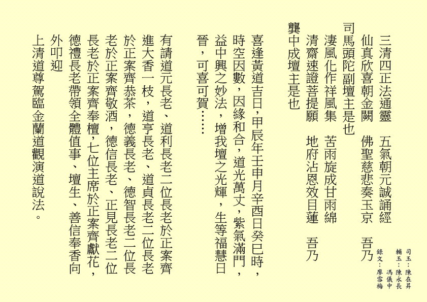 三清四正法通靈  五氣朝元誠誦經
仙真欣喜朝金闕  佛聖慈悲奏玉京  吾乃
司馬頭陀副壇主是也
淒風化作祥風集  苦雨旋成甘雨綿
清齋速證菩提願  地府沾恩效目蓮  吾乃
龔中成壇主是也
喜逢黃道吉日，甲辰年壬申月辛酉日癸巳時，時空因數，因緣和合，道光萬丈，紫氣滿門，益中興之妙法，增我壇之光輝，生等福慧日晉，可喜可賀……
有請道元長老、道利長老二位長老於正案齊進大香一枝，道亨長老、道貞長老二位長老於正案齊恭茶，德義長老、德智長老二位長老於正案齊敬酒，德信長老、正見長老二位長老於正案齊奉檀，七位主席於正案齊獻花，德禮長老帶領全體值事、壇生、善信奉香向外叩迎
上清道尊駕臨金蘭道觀演道說法。
