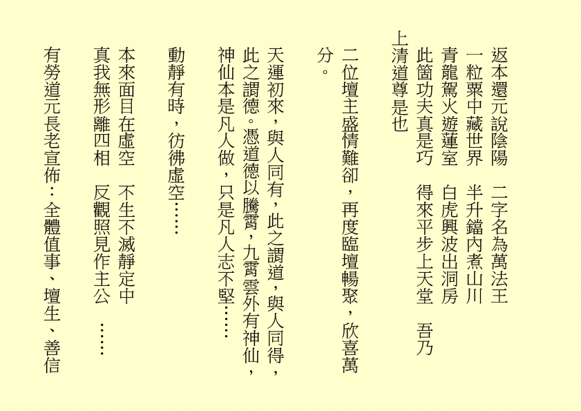 返本還元說陰陽  二字名為萬法王
一粒粟中藏世界  半升鐺內煮山川
青龍駕火遊蓮室  白虎興波出洞房
此箇功夫真是巧  得來平步上天堂  吾乃
上清道尊是也
二位壇主盛情難卻，再度臨壇暢聚，欣喜萬分。
天運初來，與人同有，此之謂道，與人同得，此之謂德。憑道德以騰霄，九霄雲外有神仙，神仙本是凡人做，只是凡人志不堅……
動靜有時，彷彿虛空……
本來面目在虛空  不生不滅靜定中
真我無形離四相  反觀照見作主公  ……
有勞道元長老宣佈：全體值事、壇生、善信
