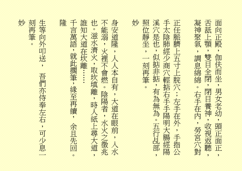 面向正殿，伽伕而坐，男女老幼，頭正面正，舌舐上顎，雙目全閉，閉目養神，收視返聽，凝神聚氣，調息綿綿。右手在內，勞宮穴對
正任脈臍上五寸上脘穴；左手在外，手指公手太陰肺經少商穴輕掂右手手陽明大腸經陽溪穴是也，似掂非掂，有為無為。五行乩部，照位靜坐，一刻再筆。
妙
身安道隆，人人本自有，大道在眼前，入水不能溺，火裡不會燃。陰陽者，水火之徵兆也。滋水濟火，取坎填離，時人紙上尋大道，誰知大道在坎離……
千言萬語，就此擱筆，緣至再續， 余且先回。
隆
生等向外叩送， 吾們亦侍奉左右，可少息一刻再筆。
妙     
