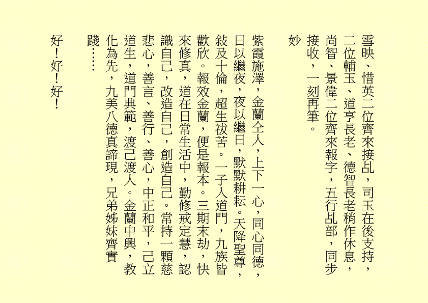 雪映、惜英二位齊來接乩，司玉在後支持，二位輔玉、道亨長老、德智長老稍作休息，
尚智、景偉二位齊來報字，五行乩部，同步接收，一刻再筆。
妙
紫霞施澤，金蘭仝人，上下一心，同心同德，日以繼夜，夜以繼日，默默耕耘。天降聖尊，敍及十倫，超生祓苦。一子入道門，九族皆歡欣。報效金蘭，便是報本。三期末劫，快來修真，道在日常生活中，勤修戒定慧，認識自己，改造自己，創造自己。常持一顆慈悲心，善言、善行、善心，中正和平，己立道生，道門典範，渡己渡人。金蘭中興，教化為先，九美八德真諦現，兄弟姊妹齊實踐……
好！好！好！
