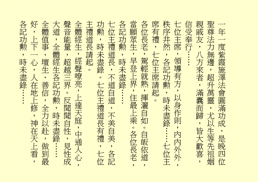 一年一度紫霞施澤法會圓滿功成，是晚四位聖尊法力無邊，超升萬靈，尤以生等先祖姻
親戚友，八方來者，滿囊而歸，皆大歡喜，信受奉行……
七位主席，領導有方，以身作則，內內外外，秩序井然，各記功勲，時未盡錄……七位主席有禮，七位主席請起。
各位長老，駕輕就熟，揮灑自如。自皈依道，當願眾生，早登上界，住最上乘。各位長老，各記功勲，時未盡錄……
七位主禮道長，不道自道，不美自美，各記功勲，時未盡錄。七位主禮道長有禮，七位主禮道長請起。
全體經生，經聲嘹亮，上達天庭，中通人心，聲音能量，超越三界。反聞聞自性，見性成大道，全體經生各記功勲，時未盡錄……
全體值事、壇生、善信，全力以赴，做到最好，上下一心，人在地上修，神在天上看，各記功勲，時未盡錄……
