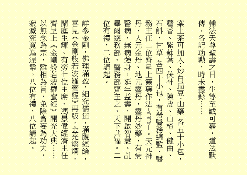 輔法天尊聖壽之日，生等至誠可嘉，道法默傳，各記功勲，時未盡錄……
案上茶可加入：炒白扁豆、山藥 各五十小包，藿香、紫蘇葉、茯神、陳皮、山楂、健曲、石斛、甘草 各四十小包，有勞醫務總監、醫務主任二位齊呈上靈藥作法 。天元神丹、人元金丹、地元靈丹，靈丹妙藥，有病醫病，無病強身，延年益壽，開啟智慧。乩畢爾總務部、醫務部齊主之，天下共福。二位有禮，二位請起。
詳參金剛，佛理滿盈，細究儒道，滿腹經綸，喜見《金剛般若波羅蜜經》再版，金光燦爛，蘭庭生輝。有勞七位主席、馮景偉經濟主任齊呈上《金剛般若波羅蜜經》開光大典……
以無念為宗，離相為旨，免除貪妄為功夫，寂滅究竟為涅槃。八位有禮，八位請起。
