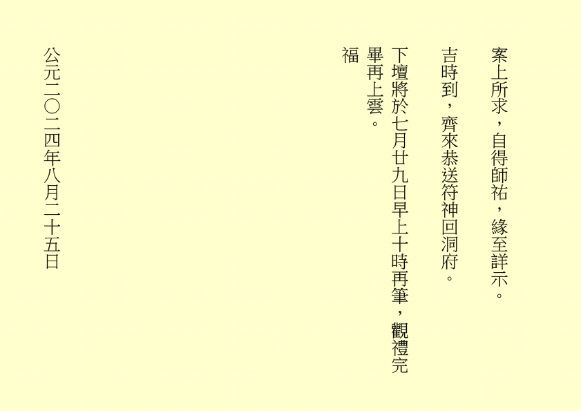 案上所求，自得師祐，緣至詳示。
吉時到，齊來恭送符神回洞府。
下壇將於七月廿九日早上十時再筆，觀禮完畢再上雲。
福
公元二○二四年八月二十五日
