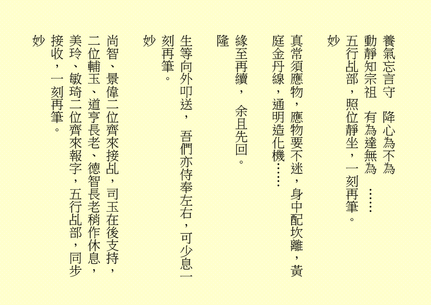 養氣忘言守  降心為不為
動靜知宗祖  有為達無為  ……
五行乩部，照位靜坐，一刻再筆。
妙                                                            
真常須應物，應物要不迷，身中配坎離，黃庭金丹線，通明造化機……
緣至再續， 余且先回。
隆
生等向外叩送， 吾們亦侍奉左右，可少息一刻再筆。
妙
尚智、景偉二位齊來接乩，司玉在後支持，二位輔玉、道亨長老、德智長老稍作休息，美玲、敏琦二位齊來報字，五行乩部，同步接收，一刻再筆。
妙
