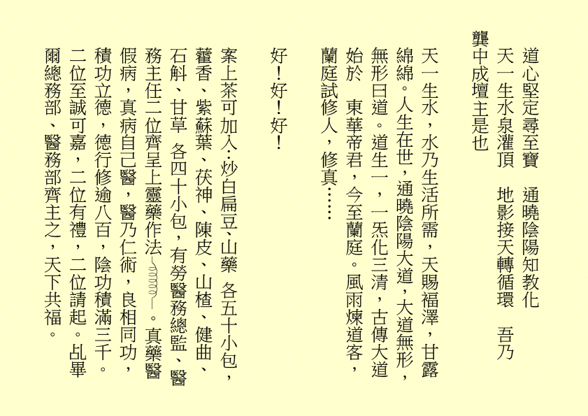 道心堅定尋至寶  通曉陰陽知教化
天一生水泉灌頂  地影接天轉循環  吾乃
龔中成壇主是也
天一生水，水乃生活所需，天賜褔澤，甘露綿綿。人生在世，通曉陰陽大道，大道無形，無形曰道。道生一，一炁化三清，古傳大道始於  東華帝君，今至蘭庭。風雨煉道客，蘭庭試修人，修真……
好！好！好！
案上茶可加入：炒白扁豆、山藥 各五十小包，藿香、紫蘇葉、茯神、陳皮、山楂、健曲、石斛、甘草 各四十小包，有勞醫務總監、醫務主任二位齊呈上靈藥作法 。真藥醫假病，真病自己醫，醫乃仁術，良相同功，積功立德，德行修逾八百，陰功積滿三千。二位至誠可嘉，二位有禮，二位請起。乩畢爾總務部、醫務部齊主之，天下共福。
