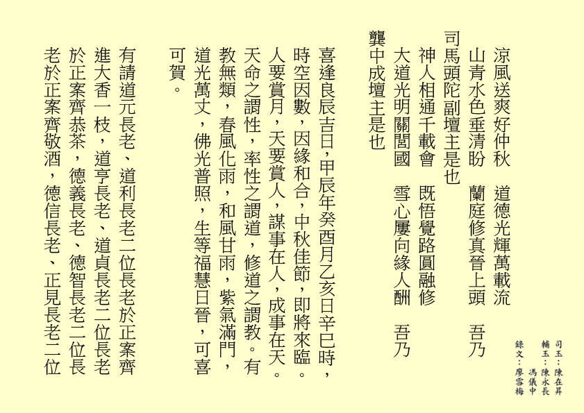 涼風送爽好仲秋  道德光輝萬載流
山青水色垂清盼  蘭庭修真晉上頭  吾乃
司馬頭陀副壇主是也
神人相通千載會  既悟覺路圓融修
大道光明關閭國  雪心屢向緣人酬  吾乃
龔中成壇主是也
喜逢良辰吉日，甲辰年癸酉月乙亥日辛巳時，時空因數，因緣和合，中秋佳節，即將來臨。人要賞月，天要賞人，謀事在人，成事在天。天命之謂性，率性之謂道，修道之謂教。有教無類，春風化雨，和風甘雨，紫氣滿門，道光萬丈，佛光普照，生等福慧日晉，可喜可賀。
有請道元長老、道利長老二位長老於正案齊進大香一枝，道亨長老、道貞長老二位長老於正案齊恭茶，德義長老、德智長老二位長老於正案齊敬酒，德信長老、正見長老二位
