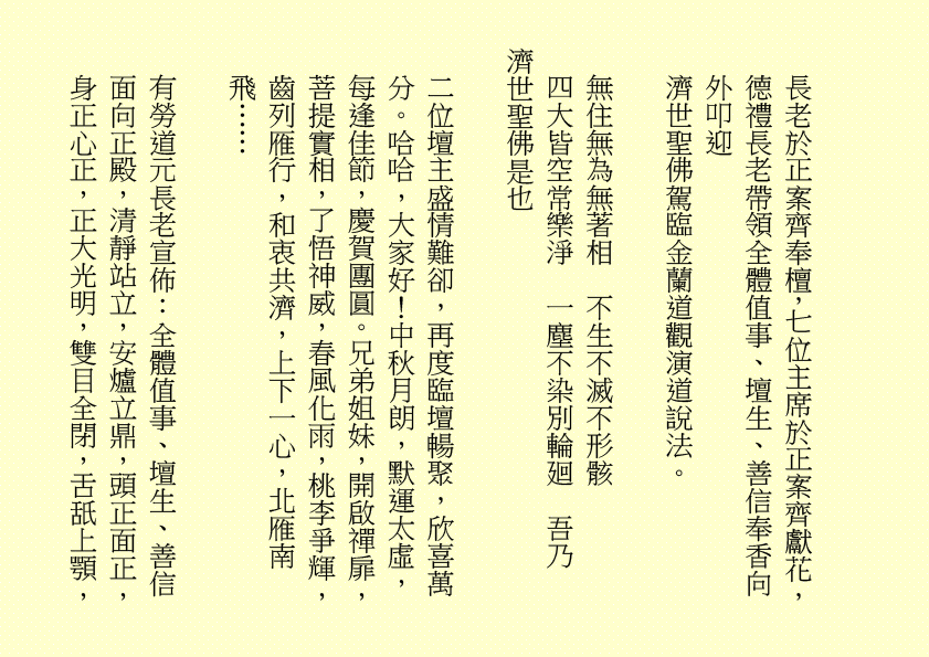 長老於正案齊奉檀，七位主席於正案齊獻花，德禮長老帶領全體值事、壇生、善信奉香向外叩迎
濟世聖佛駕臨金蘭道觀演道說法。
無住無為無著相  不生不滅不形骸
四大皆空常樂淨  一塵不染別輪廻  吾乃
濟世聖佛是也
二位壇主盛情難卻，再度臨壇暢聚，欣喜萬分。哈哈，大家好！中秋月朗，默運太虛，每逢佳節，慶賀團圓。兄弟姐妹，開啟禪扉，菩提實相，了悟神威，春風化雨，桃李爭輝，齒列雁行，和衷共濟，上下一心，北雁南飛……
有勞道元長老宣佈：全體值事、壇生、善信面向正殿，清靜站立，安爐立鼎，頭正面正，身正心正，正大光明，雙目全閉，舌舐上顎，
