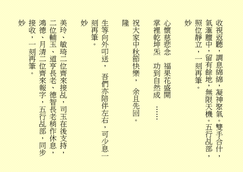 收視返聽，調息綿綿，凝神聚氣。雙手合什，氣滙膻中，留有餘地，無限天機。五行乩部，照位靜立，一刻再筆。
妙
心懷慈悲念  福果花盛開
掌裡乾坤炁  功到自然成  ……
祝大家中秋節快樂， 余且先回。
隆
生等向外叩送， 吾們亦陪伴左右，可少息一刻再筆。
妙                                                              
美玲、敏琦二位齊來接乩，司玉在後支持，二位輔玉、道亨長老、德智長老稍作休息，鴻德、月清二位齊來報字，五行乩部，同步接收，一刻再筆。
妙
