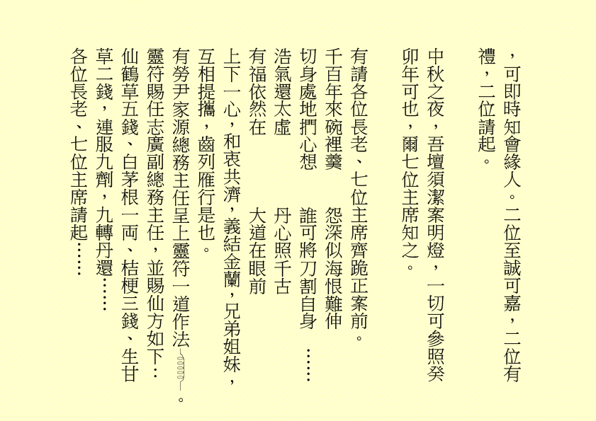 ，可即時知會緣人。二位至誠可嘉，二位有禮，二位請起。
中秋之夜，吾壇須潔案明燈，一切可參照癸卯年可也，爾七位主席知之。
有請各位長老、七位主席齊跪正案前。
千百年來碗裡羹    怨深似海恨難伸
切身處地捫心想    誰可將刀割自身  ……
浩氣還太虛        丹心照千古
有福依然在        大道在眼前
上下一心，和衷共濟，義結金蘭，兄弟姐妹，互相提攜，齒列雁行是也。
有勞尹家源總務主任呈上靈符一道作法 。靈符賜任志廣副總務主任，並賜仙方如下：仙鶴草五錢、白茅根一両、桔梗三錢、生甘草二錢，連服九劑，九轉丹還……
各位長老、七位主席請起……
