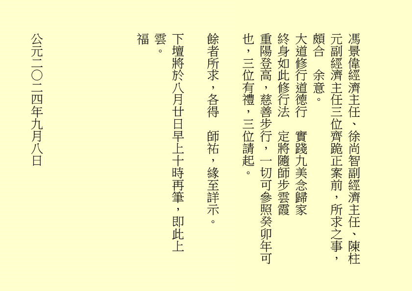 馮景偉經濟主任、徐尚智副經濟主任、陳柱元副經濟主任三位齊跪正案前，所求之事，頗合  余意。
大道修行道德行  實踐九美念歸家
終身如此修行法  定將隨師步雲霞
重陽登高，慈善步行，一切可參照癸卯年可也，三位有禮，三位請起。
餘者所求，各得  師祐，緣至詳示。
下壇將於八月廿日早上十時再筆，即此上雲。
福
公元二○二四年九月八日
