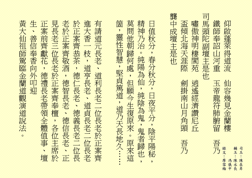 仰啟蓬萊得道流  仙容幾見金蘭樓
鐵師奉詔山河重  玉帝龍符肺腑留  吾乃
司馬頭陀副壇主是也
嘯傲神明棲閬苑  逍遙經濟讚尼丘
盃傾北海天涯際  劍掛南山月角頭  吾乃
龔中成壇主是也
日值秋分，春分秋分，日夜平分，陰平陽秘，精神乃治。純陽為仙，純陰為鬼，鬼者歸也，莫問他朝歸何處，但願今生復原來。原來這箇，靈性智慧，堅貞篤道，道乃天長地久……
有請道元長老、道利長老二位長老於正案齊進大香一枝，道亨長老、道貞長老二位長老於正案齊恭茶，德仁長老、德義長老二位長老於正案齊敬酒，德智長老、德信長老、正見長老三位長老於正案齊奉檀，各位主席於正案前齊獻花，德禮長老帶領全體值事、壇生、善信奉香向外叩迎
黃大仙祖師駕臨金蘭道觀演道說法。
