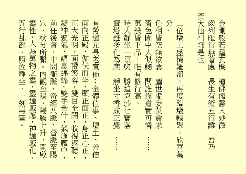 金剛般若蘊玄機  道佛儒醫入妙微
齒列雁行無着處  長生有術五行離  吾乃
黃大仙祖師是也
二位壇主盛情難卻，再度臨壇暢聚，欣喜萬分。
色相皆空無欲念  塵世虛妄莫貪求
嗇色園中人似鰂  問誰修道實可憐  ……
萬般皆下品，唯有修行高。
時人靜坐一須臾  勝造恆沙七寶塔
寶塔雖多化為塵  靜坐寸香成正覺  ……
有勞道元長老宣佈：全體值事、壇生、善信面向正殿，伽伕而坐，頭正面正，身正心正，正大光明，面帶笑容，雙目全閉，收視返聽，凝神聚氣，調息綿綿。雙手合什，氣滙膻中，前任後督，中間衝脈，奇經八脈，督脈至陽穴，秋分所繫。內觀至陽，陽騰上升，開啟靈性。人為萬物之靈，靈通感應，神通感化。五行乩部，照位靜坐，一刻再筆。
