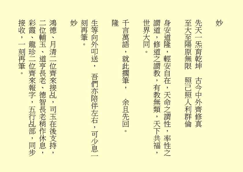 妙
先天一炁育乾坤  古今中外齊修真
至大至陽原無限  照己照人利群倫                                
身安道隆，輕安自在，天命之謂性，率性之謂道，修道之謂教，有教無類，天下共福，世界大同。
千言萬語，就此擱筆，  余且先回。
隆
生等向外叩送， 吾們亦陪伴左右，可少息一刻再筆。
妙
鴻德、月清二位齊來接乩，司玉在後支持，二位輔玉、道亨長老、德智長老稍作休息，彩霞、龍珍二位齊來報字，五行乩部，同步接收，一刻再筆。
