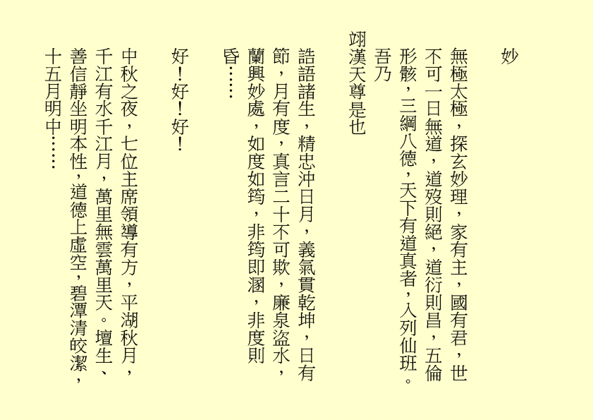 妙
無極太極，探玄妙理，家有主，國有君，世不可一日無道，道歿則絕，道衍則昌，五倫形骸，三綱八德，天下有道真者，入列仙班。     吾乃
翊漢天尊是也
誥語諸生，精忠沖日月，義氣貫乾坤，日有節，月有度，真言二十不可欺，廉泉盜水，蘭興妙處，如度如筠，非筠即溷，非度則昏……
好！好！好！
中秋之夜，七位主席領導有方，平湖秋月，千江有水千江月，萬里無雲萬里天。壇生、善信靜坐明本性，道德上虛空，碧潭清皎潔，十五月明中……
