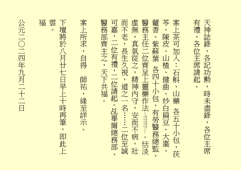 天神誌錄，各記功勲，時未盡錄，各位主席有禮，各位主席請起。
案上茶可加入：石斛、山藥 各五十小包，茯苓、陳皮、山楂、健曲、炒白扁豆、大棗、藿香、紫蘇葉 各四十小包，有勞醫務總監、醫務主任二位齊呈上靈藥作法 。恬淡虛無，真氣從之，精神內守，安而不病，壯而不老，長生久視，道之一名……二位至誠可嘉，二位有禮，二位請起。乩畢爾總務部、醫務部齊主之，天下共福。
案上所求，自得  師祐，緣至詳示。
下壇將於八月廿七日早上十時再筆，即此上雲。
福
公元二○二四年九月二十二日
