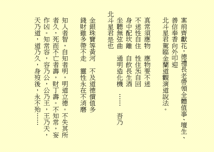 案前齊獻花，德禮長老帶領全體值事、壇生、
善信奉香向外叩迎
北斗星君駕臨金蘭道觀演道說法。
真常須應物  應物要不迷
不迷性自住  性住炁自回
身中配坎離  自飲長生酒
坐聽無弦曲  通明造化機  ……  吾乃
北斗星君是也
金銀珠寶等黃河  不及道德價值多
錢財雖多帶不走  靈性永在不消磨
知人者智，自知者明，明道立德。不失其所者久，死而不亡者壽，財丁壽。不知常，妄作凶。知常容，容乃公，公乃王，王乃天，天乃道，道乃久，身歿後，永不殆……
