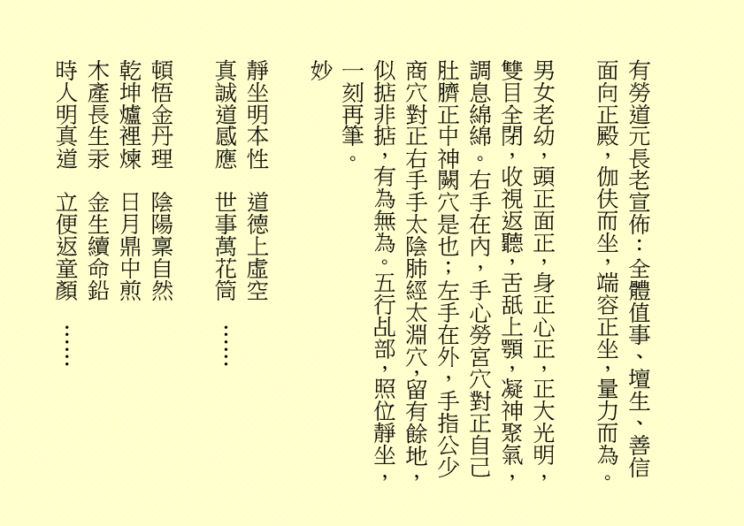 有勞道元長老宣佈：全體值事、壇生、善信面向正殿，伽伕而坐，端容正坐，量力而為。
男女老幼，頭正面正，身正心正，正大光明，雙目全閉，收視返聽，舌舐上顎，凝神聚氣，調息綿綿。右手在內，手心勞宮穴對正自己肚臍正中神闕穴是也；左手在外，手指公少商穴對正右手手太陰肺經太淵穴，留有餘地，似掂非掂，有為無為。五行乩部，照位靜坐，一刻再筆。
妙
靜坐明本性  道德上虛空
真誠道感應  世事萬花筒  ……
頓悟金丹理  陰陽稟自然
乾坤爐裡煉  日月鼎中煎
木產長生汞  金生續命鉛
時人明真道  立便返童顏  ……
